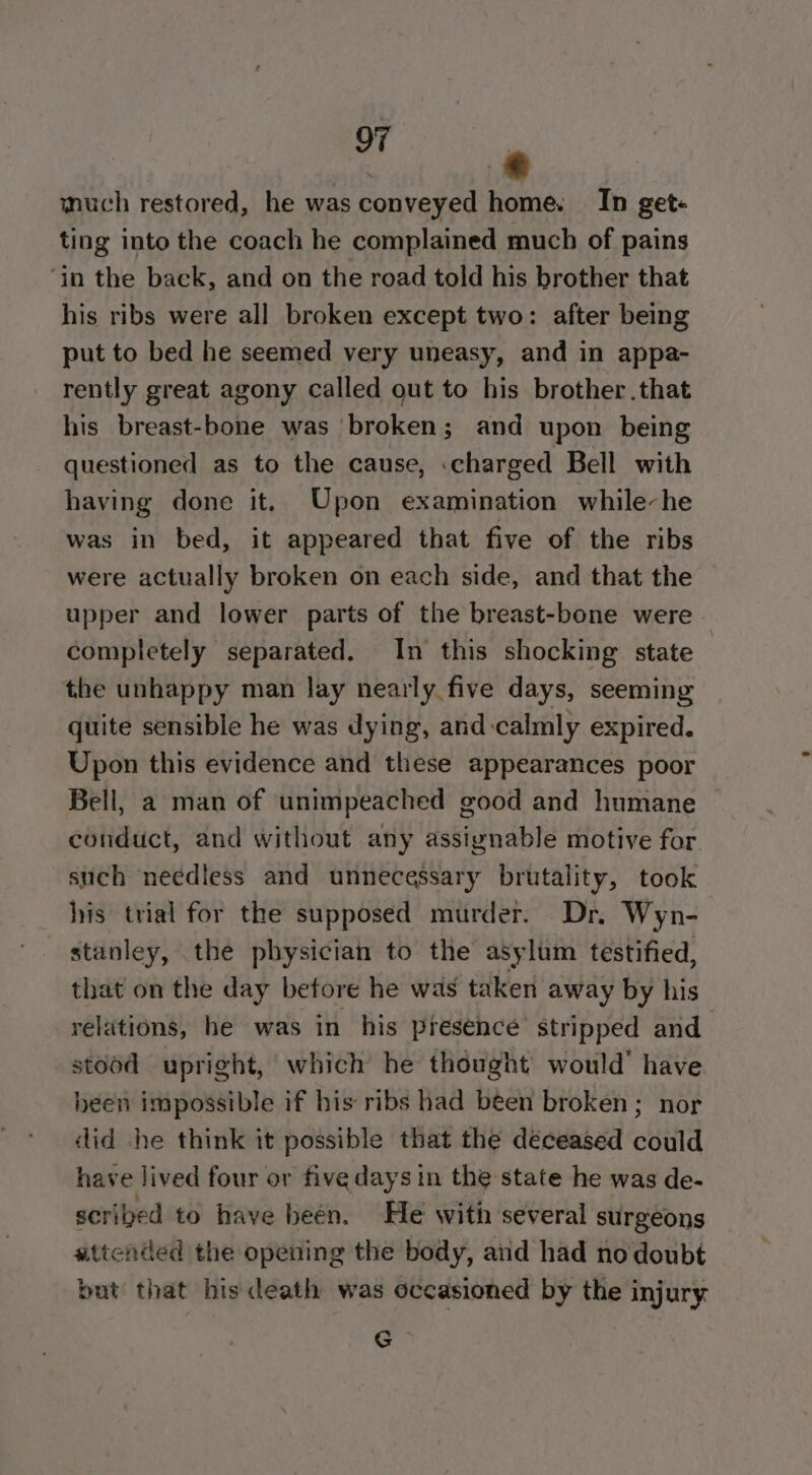 en much restored, he was conveyed home. In get« ting into the coach he complained much of pains ‘in the back, and on the road told his brother that his ribs were all broken except two: after being put to bed he seemed very uneasy, and in appa- rently great agony called out to his brother .that his breast-bone was broken; and upon being questioned as to the cause, charged Bell with having done it. Upon examination while-he was in bed, it appeared that five of the ribs were actually broken on each side, and that the upper and lower parts of the breast-bone were completely separated. In this shocking state the unhappy man lay nearly five days, seeming quite sensible he was dying, and-calmly expired. Upon this evidence and these appearances poor Bell, a man of unimpeached good and humane conduct, and without any assignable motive for such needless and unnecessary brutality, took his trial for the supposed murder. Dr. Wyn- stanley, the physician to the asylum testified, that on the day before he was taken away by his relations, he was in his presence stripped and stood upright, which he thought’ would’ have heen impossible if his ribs had been broken; nor did he think it possible that the deceased could have lived four or five days in the state he was de- scribed to have been. He with several surgeons attended the opening the body, aid had no doubt but that his death was occasioned by the injury Ce.