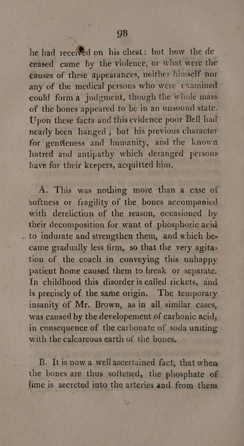 2 =, ceased came by the violence, or what were the causes of these appearances, neither himself nor any of the medical persons who were examined could form a judement, though the whole mass of the bones appeared to be in an unsound state. nearly been hanged ; but his previous character for gentleness and humanity, and the known hatred and antipathy which deranged persons have for tlreir keepers, acquitted Mar A. This was nothing more ‘than a case of their decomposition for want of phosphoric acid to indurate and strengthen them, and which bee came gradually less firm, so that the very agita- tion of the coach in conveying this unhappy patient home caused them to break or separate. In childhood this disorder is called rickets, and is precisely of the same origin. The temporary — was caused by the developement of carbonic acid, in consequence of the carbonate of soda uniting with the calcareous earth of the bones. B. It is now a wWellascertained fact, that when the bones are thus softened, the phosphate of fime 1 is secreted into the arteries and from them