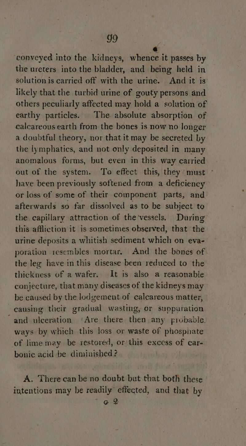 ‘conveyed into the kidneys, eine it passes by the ureters into the bladder, and being held in solution is carried off with the urine. And it is likely that the turbid urine of gouty persons and others peculiarly affected may hold a solution of earthy particles. The absolute absorption of calcareous earth from the bones is now no longer a doubtful theory, nor that it may be secreted by the lymphatics, and not only deposited in many anomalous forms, but even in this way carried out of the system. To effect this, they must have been previously softened from a deficiency or loss of some of their component parts, and afterwards so far dissolved as to be subject to the capillary attraction of the'vessels. During this affliction it is sometimes observed, that the urine deposits a whitish sediment which on eva- poration resembles mortar. And the -bones of. the leg have in this disease been reduced to the thickness of a wafer. It is also a reasonable conjecture, that many diseases of the kidneys may be caused by the lodgement of calcareous matter, causing their gradual wasting, or suppuration ~and ulceration ‘Are there then any probable. ways by which this loss or waste of phosphate of lime may be restored, or this excess of car- bonic acid be diminished ? « There can be no doubt but that both these intentions may be readily effected, and that by Ge et: