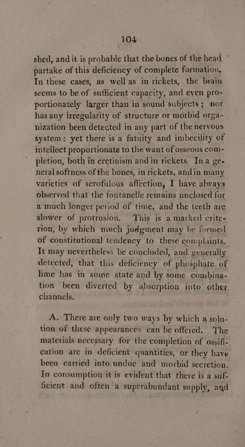 shed, and it is probable that the bones of the head partake of this deficiency of complete formation. In these cases, as well as in rickets, the brain seems to be of sufficient capacity, and even pro- portionately larger than in sound subjects ; nor has any irregularity of structure or morbid orga- nization been detected in any part of the nervous system: yet there is a fatuity and imbecility of intellect proportionate to the want of osseous com- pletion, both in cretinism and in rickets. Ina ge- neral softness of the bones, in rickets, andin many varieties of scrofulous affection, I have always observed that the fontanelle remains unclosed for a much longer period of time, and the teeth are slower of protrusion. This is a marked crite- rion, by which much judgment may be formed of constitutional tendency to these complaints, It may nevertheless be concluded, and generally detected, that this deficiency of phosphate. of lime has in some state and by some combina- tion been diverted by absorption into other channels. A. There are only two ways by which a solu- tion of these appearances can be offered. The materials necessary for the completion of ossifi- cation are in deficient quantities, or they have been carried into undue and morbid secretion, Fn consumption itis evident that there is a suf- ficient .and often a superabundant supply, and