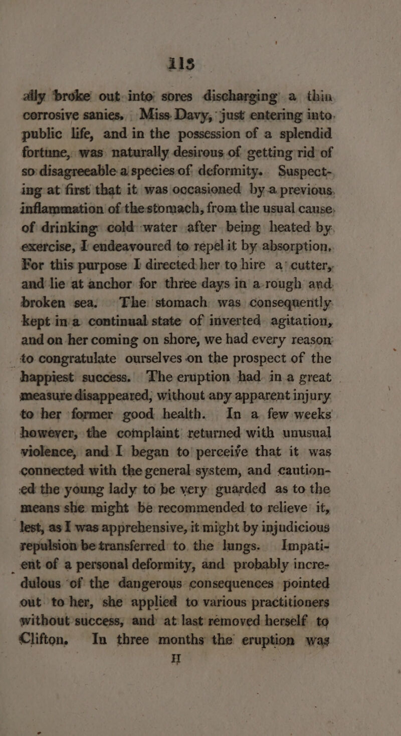 11s ally ‘broke out inte sores discharging’ a thin corrosive sanies, Miss. Davy, just entering into. public life, and in the possession of a splendid fortune, was naturally desirous of getting rid of so: disagreeable a species of deformity. Suspect- ing at first that it was occasioned by-.a previous. inflammation of thestomach, from the usual cause, of drinking: cold water after being heated by. exercise, I endeavoured to repel it by absorption. For this purpose I directed:her to hire a’ cutter, and lie at anchor for three days in a-rough and. broken sea. The stomach was consequently. kept in’a continual state of inverted agitation, and on her coming on shore, we had every reason: _ to congratulate ourselves on the prospect of the happiest success. The eruption had. ina great © measure disappeared; without any apparent injury to her former good health. In a few weeks howeyer, the complaint returned with unusual violence, and I began to perceive that it was connected with the general system, and caution- ed the young lady to be very guarded as to the means she might be recommended to relieve it, Test, as I was apprehensive, it might by injudicious repulsion be transferred to. the lungs. Impati- _ ent of a personal deformity, and probably incre- dulous ‘of the dangerous consequences pointed out to her, she applied to various practitioners without success, and: at last removed herself to _ Clifton, In three months the eruption wag ; | iT 7