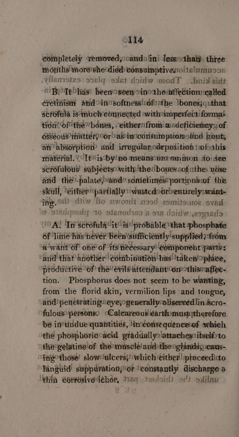 cll4 ‘completely removedyioandu ini lessiotha. three months moreishecdiéd consuinptivestoitslimuoos Visnistzs soslq sast doidw ‘seodT | Jbnial aids UB Tehas beewoseewsinotheaiffedtion-calted cvetinise andoinsoftnesslidfiisthe Ibones}qithat scfofula is*muchetmmected ewithamperfecti format tidnl Of thewbones, eithernfromiasdefitieheys of OReoUNP MATE Or) as! incon sum ptiomoiind out, an’ ‘absorption? avid regular adeposition ofthis matéifal. \CTeS isthy! v0 nveansiameomiivon doisee scrofuléus’ subjectsoiwitiy 'the:bomes sot athe nuse and the palate@ndy sometimes: portionbof the skal, ‘either partially: wastedoorbentirelyuwdat- ‘ing. od dtiw To mword? 90d: 2omitoutoe ovad o sisdqeodg 10 sisnod1s9's 918 doidw: spied OAS Ti Sotofula “it is probable that phosphate Of line has never Been stifficiently supplied) fiém 3g want’ Of one of - Its Hedessary* dori poneht party: “and that another Conmbinution has! 'takenloplace, oprodwétive of! che’ evils atteridane orp othissaffee- tion. Phosphorus does not seem to be wavting, from the florid skin, vermilion lips and tongue, “and! penétratingeyejogenerally: oUserved lin &amp;cro- ‘fulous persons? cCalcareous éarthonwuspytherefore ~ be in‘tindue quantities, lincconsequénceef swhieh ithe phosphoviccacid graduallyslattachesnitselfrto “thepelatineof theo muscléiand&gt;theoglandss caus- ~¥nigothose! slow! ulcers}! which éither | sptoceedicto ‘Vanguid’ suppurationsicr iconstantly dischange a ‘ghia Sortesivedéhor, t1sq Yoo toidd oct solilmes )