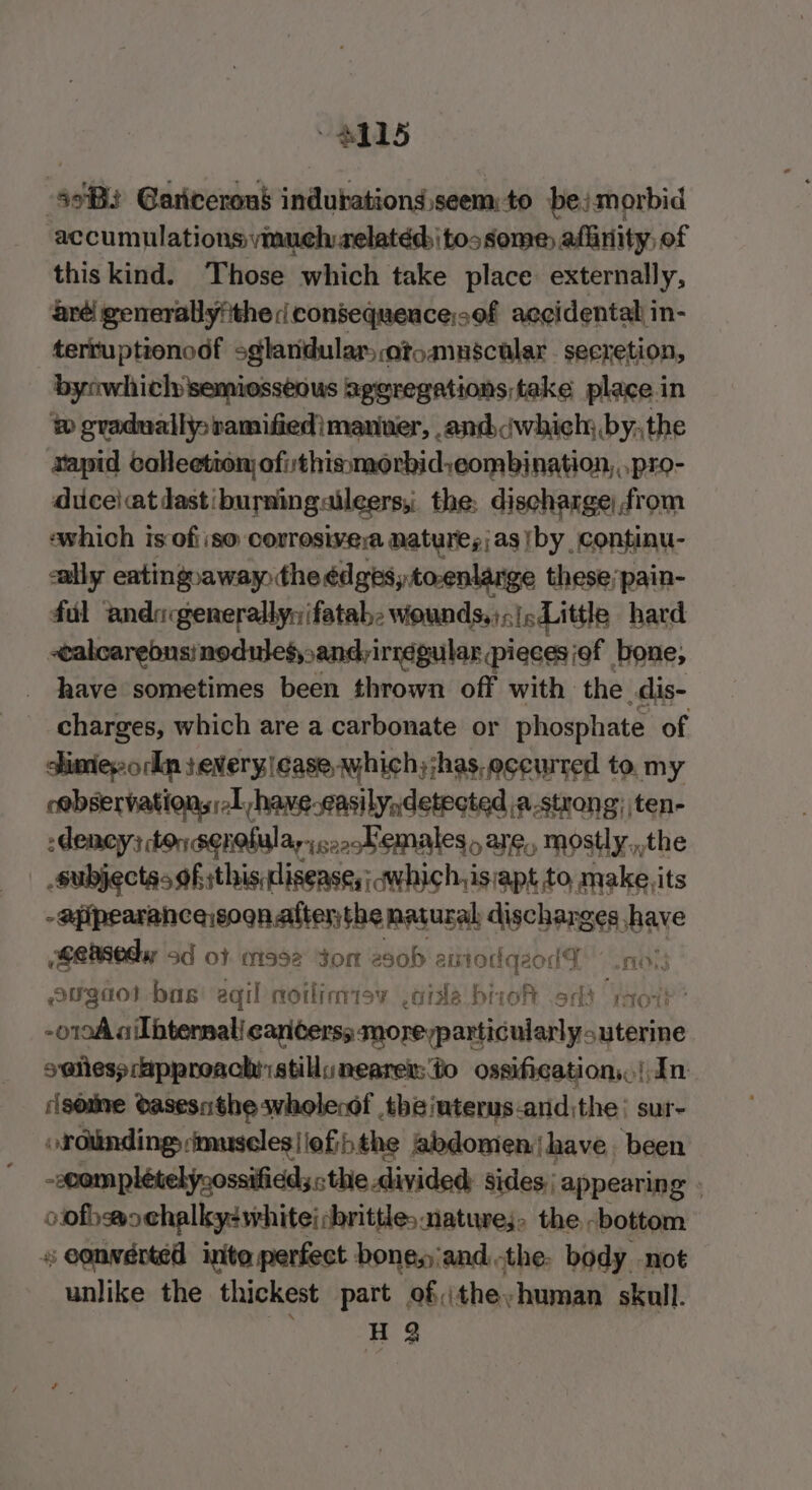 e115 asi Gariceron$ indutations seem: to bejmorbid accumulations vmuelvrelatéd tos some aflinity, of this kind. Those which take place externally, aréi generallyfthe i consequence;sof accidental in- terruptionodf sglandular; otoannscular . seeretion, bynwhiclsemiesséous aggregations take place in ® gradually; ramifiedimanier, and iwhich; by, the vapid collection ofithissmorbid:eombination, .pro- diceiatdastburningaileers,, the: discharge) from ‘which is ofiiso corrosive nature; as iby continu- ally eatingraway the édgesytoenlange these;pain- fal anda generally: ifatab: wounds, );jc Little hard -ealcarebns/nodulesy, sandrirregular pieces of bone, have sometimes been thrown off with the dis- charges, which are a carbonate or phosphate of dimes ork severy case, which;jhas.eccurred to. my cebservations 1 have.asilydetected \a-strong; ten- -denoy; ton senefula,;c2oKemales are, mostly.,,the subjectas ofsthis:disease,; qwhich,is;apt to, make its -apipearance sogn alter;the natural dschens ses have Seedy sd of 992 Jom es0b aixtod iqeodD” .nos5 eugaol bas: eqil noilimisy .aida biioh odd rot’ -o1oA ailbtensal! cariterss moreyparticularly uterine sa@liess approach stil nearer: to ossification, In some Oasesnthe wholecdf , theinterys.and,the sur ordlindings imuseles|iofihthe abdomen have. been -ceomplételyoossifidds, the divided: sides. appearing - oofhsochalky-white; brittle: natures, the -bottom = eonwerted inte perfect bonesiand the. body -not unlike the thickest part of;theyhuman skull. H 3