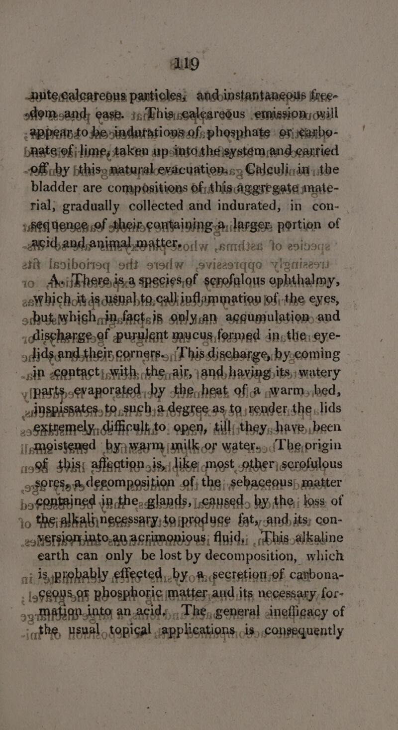 Aug -nutecaleareous panticles; andbinstantaneous ffree- ofom and; ease. igMhissealearedus emission, qwill : @ppernso be indurations.of; phosphate | or) \¢anbo- pratejof; lime; taken ap-intdtheisystem andearried -2ff nby bthise matupralceracuationss&gt;s Galeulinia the bladder are compoésitions of;,this aggregate mate- rial; gradually collected and indurated, in con- | shed Venge of their,cantaining. a, larger. portion of Asidand,animal matters ow setdies Io esideqe ' ast [soiboiteg ‘ot o1sdw Ssvieestqqo ylgnieest io Aviithereds.a species,ef senofalqus ophthalmy, 2eW hichott 4s qasnabte,call:ipflam mation of, the eyes, orbub which nfactsis only.an aggumulation and Alischargeef purulent mucus formed an,the:eye- odids andthe corners. id bis discharge, by-coming sp egntact swith, the, air, and, having)its, watery f (pants cevaporated. by the, heat, of a warms bed, valspissates, to sucha degree. as to nender,the lids .oSstnemely, iffcult,to. open, till) they; have been ijemgistened byn warm jmniulk or water.. (Tbe origin ish this; affgation sis, like most other, scrofulous oO Sq @ degomposition of; the; sebaceous), matter — posentmined jn the, glands, caused. by, the, loss of io *heialkalnnecessary:teipreduce fat.,.and, its; con- eotistslonnto.an acrimonious; flaid,; ,;bbis alkaline earth can only be lost by decomposition, which at is prohably effected by oa, secretion of carbona- . [9800508 Rbosphori¢ matter,and its necessary for- og ARaplnte anacidy,, The, general anefligacy of — icthe, usval. topical applications, is, consequently