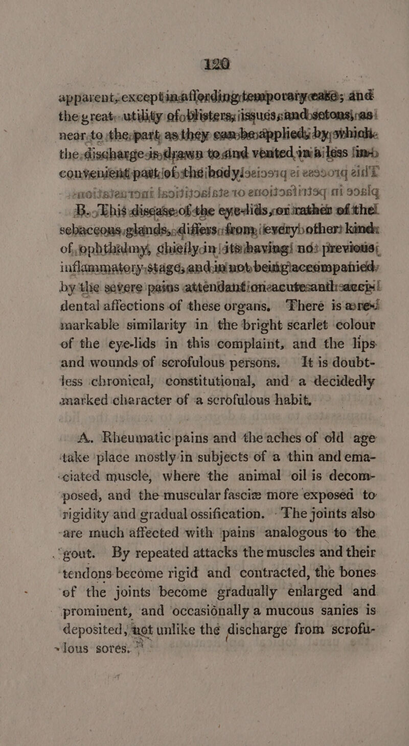 apparent, exceptinaflonding temporaryease; and the great; utiliiy ofoblisters; iisgues sandbsetons) ras i near.to thevpart as they eaasbeapphieds by, whiah. the.discharge-im drawn to.dind vented imipiless lim convenient pavtlobitheibadyloeinesg ei eesvo1g eid'T . .onotisientont isovitos!ste 10 enoisosinisq mi s0alq B.JEhis disdase.of the eyelids sor mathen of thel sebaceous glands,,.difiers:frony, (every) other? kind: of, ephthulmy, chieilydn |iteihaving! nd: previots; inflammatery.stage; andun nob beiukpiaceampanidd, by the severe ‘pains attendangioncacutesanthcare! dental affections of these organs, ‘There is @nexi markable similarity in_ the bright scarlet colour ef the eye-lids in this complaint, and the lips and wounds of scrofulous persons. It is doubt- jess ichronical, constitutional, and’ a decidedly marked character of ‘a scrofulous habit, — 3 A. Rheumatic-pains and the'aches of old age take place mostly in subjects of a thin and ema- ‘ciated muscle, where the animal oil is decom- posed, and the muscular fascize more exposed to rigidity and gradual ossification. - The joints also -are much affected with ‘pains analogous to the “yout. By repeated attacks the muscles and their ‘tendons become rigid and contracted, the bones. ‘eof the joints become gradually enlarged and. prominent, ‘and occasiénally a mucous sanies is deposited, tet unlike thé discharge from BChORes ~lous sores.