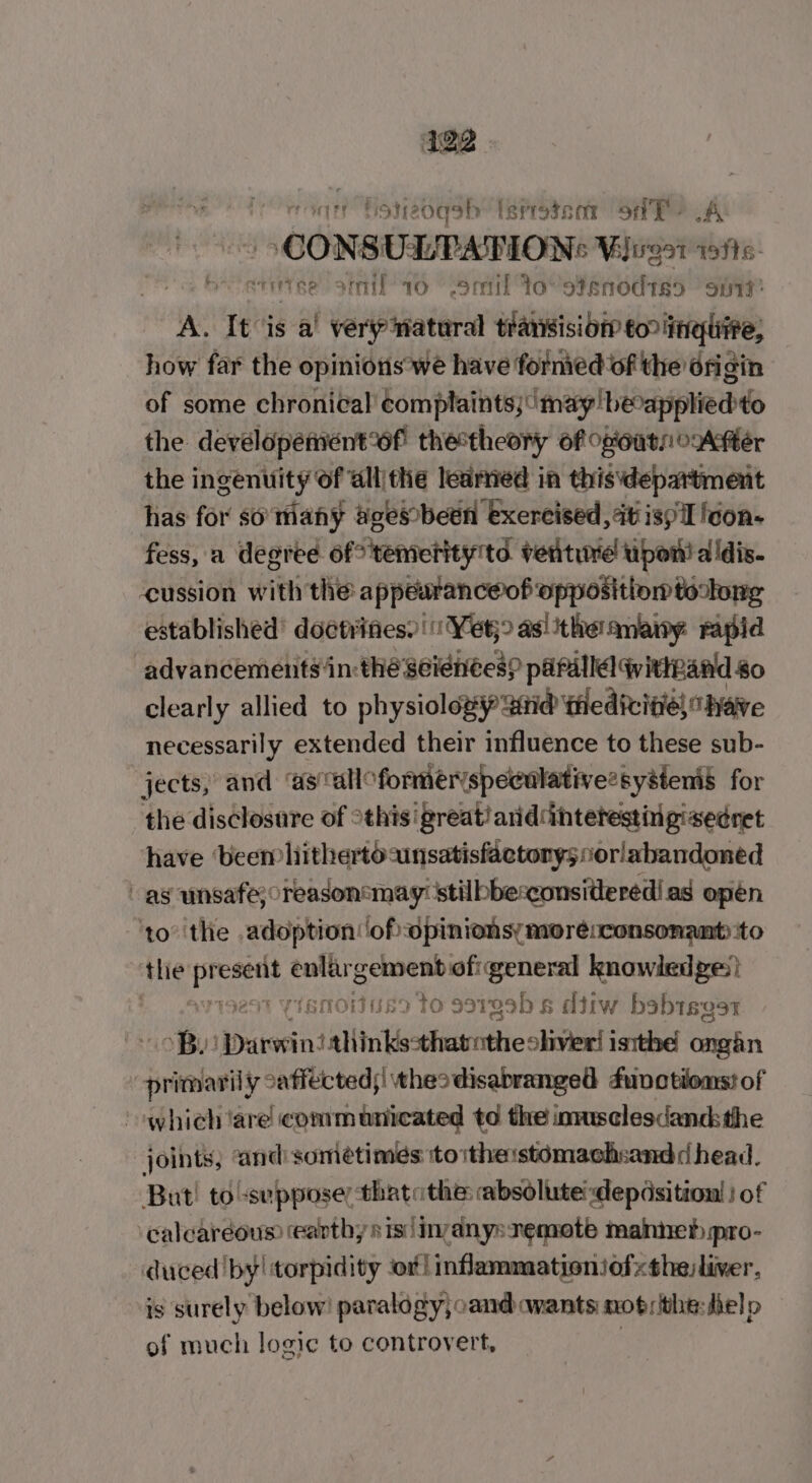 4122 in Foneoasbh: Isrrotsor ok? A CONSULPATION: Vjirgat weits- bette atmil 16 lemil IoVstenodts5 Spt A. It is a’ véerynatural transision toriingtire, how far the opinions’we have formed of the 6rigin of some chronical Eom plaints; leneepleiaiplieddo the devélopement*6f' thetheory of og'outn over the ingenuity Of allithe learned in thisdepartment has for so many Soesbeen exercised, at isp icon- fess, a degree of? temerity'td. ventuve upon! aldis- cussion with the appeuranceéof opposition tolong established’ doctrifies) || Yet;&gt; asi the anany: rapid advancements in:thé seienees? paraila qitteand go clearly allied to physioloxy and tedicitie, have necessarily extended their influence to these sub- jects, and ‘ascalloformeryspeculative:systems for the disclosure of °this'great! aridintetestingisednet have beemlithertoansatisfactonysiorlabandoned as unsafe; oreasonsmay: stilbbe:considered! as opén ‘to’ the adoption ‘of: opinionsymorésconsonant ito the aie veges tei nin ae knowledges} risnoius to sergeb s ditw babisgor B. koe the eseeaie RT le ongain | sre y caffected;| theodisabranged functions! of whieh tare communicated to the innsclesdand the joints, “and: sometimes itoithe:stomachsandd head. But! to -seppose, thatathe: absolute: depdsition! | of calcaréous (earthy sis linanys remote manne pro- duced 'by! torpidity or! infammationiofthe)liver, is surely below! paralogy; cand wants mot; the:fielp of much logic to controvert,