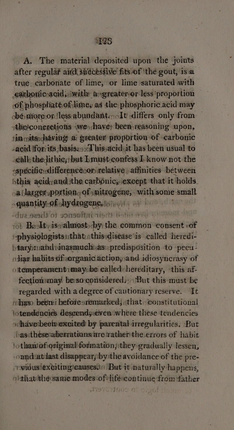 128 A. The material deposited upon the joints | after regula aifd 3uécesfive' fits of 'the gout, isa true, carbonate of lime, or lime ‘saturated with garboricnacid;:iwithy agreatervor less ‘proportion f phospliat@ of litnes as the phosphoric acid may cbésatiore-or less abundant. pee ‘ot differs only from — ithesconeretions wes have; been reasoning upon, Him coitsschaving ai greater proportion of carbonic -aoid Horsits :basisss:“T hissaciduit has been usual to -&lt;alk-thedithic;} but Lmust-confess EL know not the ospécifiedifferencécon relative affinities between this acidvand jthe carb6nic,except ‘that it: ‘holds. oe aaseasenaiona entail oe with-some ‘small quantity, shy damgenest By -dia seed ot sonsuRar tied? Bohr aye 101 Busktyasoalmosts by: are common ‘consent of \-physiologists:that« this:disease“is .called heredi- btaryprahdlidnasmuchizas:opredispasition ‘to -peeu- “dian habits dfieorganic action;and.idiosyncrasy of otemperamentimay-be calledoheréditary, “this af- fectiowwmay be:saconsidered;:; ‘But this must be regarded with a degree of cautionary reserve. Jt «has bebrei betotesremarked; ithat~ constitutional lotendenoies Gescendsveven where these tendencies athavesbeeiv excited by parental regularities, ‘But _bascthésesaberrationsaresratherthe errors of habit jothamefioriginal formation; they gradually lessen, -omdatilast disappearyby ithe avoidance of the pre- “oiduslexbitingicauses.ir: But it naturally happens, olthat théeaamemodes:ofelitescontinue from father