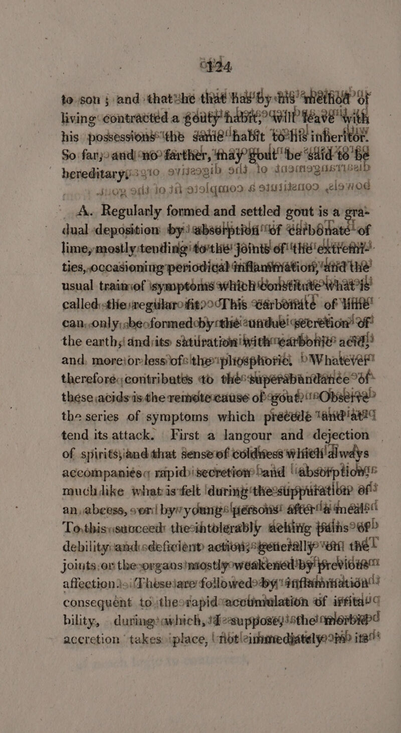 eda to son j and thatuhe that havBy tis’ meihoe ot living contratted a gdutP havi Wile feave With his possessionsthe ganie“habit POH infierlkby So. farjo and) no? farther, ‘thay’ tbe “said t6 ‘be hereditaryy:3910 gviseogib, oclt.to LasMMogas Tse! | suo oeid lo J ojolqmod &amp; eiuiidenoo .2lawod A. Regularly formed.and settled gout is a gra* dual deposition by: abselption 6f C##bOnate of limey mostly:tendingiderthe joints of tHe exten! ties, occasioning periodical inflaninati on ‘atid the’ usual traimof symptoms awhivh orlstituve whats called:-themegiarofieoocThis Warbordité of WHR can, onl y;cbeofonmedoby thé! cunduel petretion” OF the earths dndrits shtiration|pithnearbonie’ aad! and, morejorless' ofs'the phosphoric! bWhateve” therefore contribatés 0 théssuperabandanée Of these acids:is the remetercause of axout?°Obserte” the series of symptoms which precede ane ated tend its attack. First a langour and dejection | of spirits\iand that sense of coldiiess Wifith' dl ways aecompanits rapidisecretiow band ‘‘absdiption!® muchdike whatisfelt dure thessuppuiativer ef! an, abcess, ser byw y dunes ersonis! after ila im eas To,thisnsucceed: thecthtolerably aehiiig jalis°6P&gt; debility:and sdeficiond actioigsivenerally vert tél joints.on the-organs!nsostlpoweakenedby previsie™ affection toi (Theseiare followedody' atifemrtation”! consequént totheorapidvacotmelation ef iit’ bility, .during!avhich, 1desupposey isthe! avers accretion takes iplace, (tbt!cinmredjatel yoo ita”
