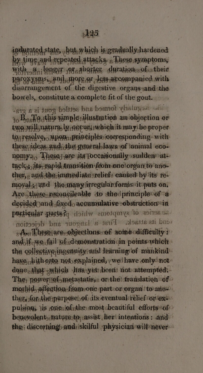peas - indurated state, but. which isigeadwallyshardened by: time and yepeated attacks. « Thesesymptoms, | with a, longer jXsabortes duration, oftheir RAT OKY EMSs, andl tHe Or -Less.aecompanied swith disarrangement of the digestive organs yand&lt;the bowels,. constitute a complete fit of the gout. Jere # et tog baltiee bas bomot ylisloyss dc to B, Louthis simplsillusteation aiiobjection or twospllnatura, lyaeeunjswhichittamayibe proper tou resolver MpoRn principles icorresponding: with: these,ideas, andthe generaklaws ef ianimal eco- nOMYao Thereds.ate dla Toccasionallyssuddem oats. tack, its, a'apidi transition fiom onelordary to°ano~ ther, . anddthe:immediate reliefs caused by its re- moyalsand theamany lirregtlaifornisidtopats on, Ave sthese:saconcileable 0 thedprinciplecof &lt;a. decided and fixed acoumulative obstruction in petiqnjar parts ty doislw aniosiqmye to aera ss. | qoitosfeb bas avogdsl # se) alosiis ati bass ofan Thhesniare.objections:,ef somécdiffieulty 3 andhif we fail of demonstratidn ain pointsqwhich » the collestiveyingennityrarid Jearniug'of mankind: have, hithepte net explained; y wei have only: not~ done, that which Has;yeti beer) riot attempted: - The; pesvey|lofametastatisys or the! translation of morbid, afiedtion fiemvone parteor organ to ai6w thers for thenparpesebof, its eventual relief oriess pulsing; iis aneslofnthe most cheautiful efforts:of&gt; benevolent, naturecta; assist , her! inteations : and the discerhingb andiiskilful physician will never