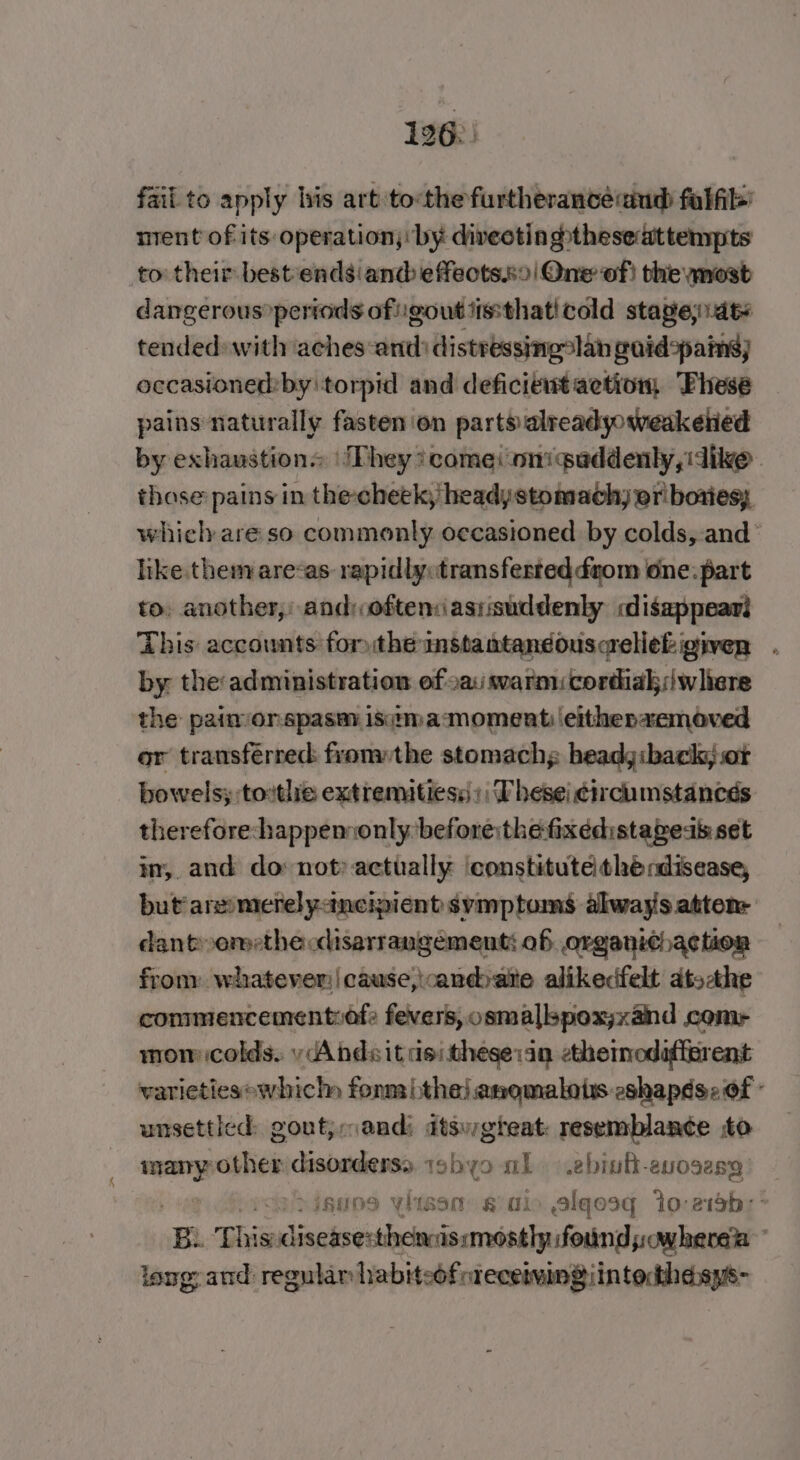 fail to apply bis art tothe furtherancéiaud falik ment of its operation; by diveoting&gt;thesedittempts to their best endsiand effects.s9| One of} the most dangerous »pertods of gout ttssthaticold stageaty tended» with aches ‘and: distressingslan aid pains) occasioned:bytorpid and deficient aetion Fhese pains naturally fasten ‘on parts alreadyoweakened by exhaustion ‘They ?comei oniguddenly, dike | thase pains in the-cheek; heady stomach) er bores; which are so commonly occasioned by colds, and like.them areas: rapidlyotransferteddgom one. part to: another, and: often:asiisuddenly cdisappeari This accounts fomthemstantandousaeliek given. by the administration of 2a swarmicordiakswliere the paimonspasm isitma‘ moment: eithenaemoved or transferred: fromthe stomachs headgiback, or bowels; tothe extremitiess:: Thesei ¢ircumstances therefore:happennonly before:the fixedistapeak set in, and do not’ actually ‘constitute thé rdisease, but'aresmerelyancipient symptoms always atten: dant»omethe cdisarrangement; of organithaction from: whatever cause,\candbatie alikedfelt ats-the commencementiof: fevers, osmallspox;xand comr mom colds. yAndsit dei thesein ethemodafierent varietiesewhich fonm ithe) anqmalots eshapés: of - unsettled: gout; andi dtsugteat: resemblance to 7 sother disorderss. 19byo nb .ebiutt-evosesg insos viwsenm sain alqesq Io:e13sb:' BE This sis lleciidaerssasta found js owherea long: and regular habiteoforeceimmgiintocthesys-
