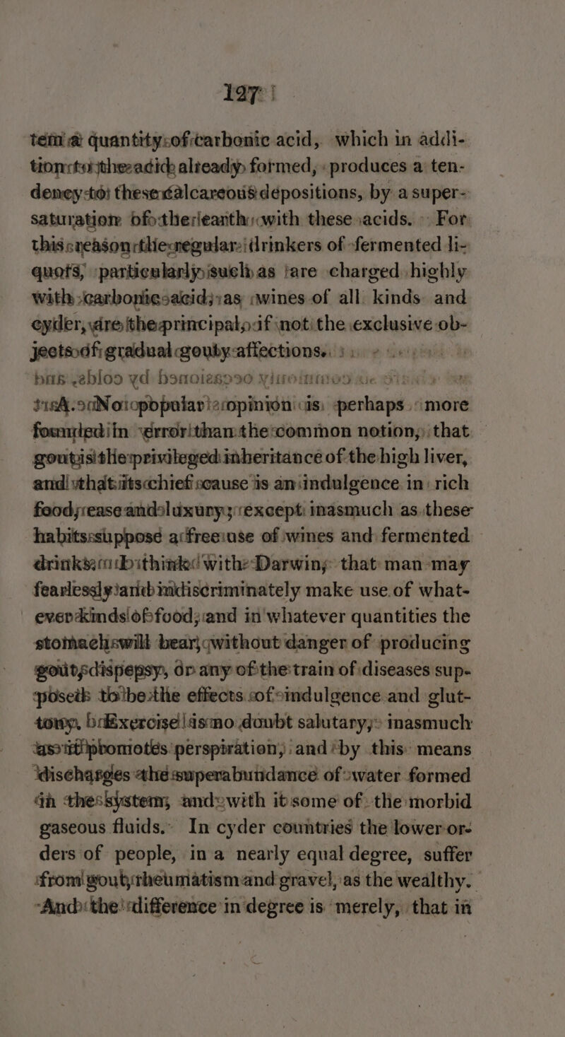 Lay | tem @ quantity:oftarbonic acid, which in addi- tionrtythezadich alteady, formed, «produces a ten- deney to: thesex¢alcareous depositions, by a super- Saturation dfotherieanth with these acids. » For. thiscneasonrthieneguiar:iidrinkers of fermented li- quots, particularly isuely as | fare charged highly with carbonicsacid;ias «wines of all kinds. and eyier, dre the principalp:if ‘not the exclusive -ob- jectsodfi gradual gouby:affections.. )) ¢ 6 bas ebloo yd: bomoiesps0 Yitoinmod ue Sinn Sk. oNoiopbpolar! afopimyon cis peng /more fowntediin ‘errorithanthe:common notion, that. — goutisithe:privileged inheritance of the high liver, and! wthatitscchiefiscause is aniindulgence in: rich food;rease andsluxuryy:except: inasmuch as. these habitsssuppose acfreeiase of wines and fermented drinks ib ithink&lt; with: Darwiny that man-may fearless]y!arieb mdiscriminately make use.of what- | everckindsioffood;:and in'whatever quantities the stomachswill bear}qwithout danger of producing goutgdispepsy, dp any ofthe train of diseases sup- posetb toibesthe effects cof eindulgence and glut- towy, bixerciselismo doubt salutary; inasmuch ‘aso ttipbomotes ‘perspiration, and ‘by this: means idischatges ahe superabutidance of water formed Gh theskystem, andywith it some ofthe morbid gaseous fluids.. In cyder countries the lower-or- ders of people, ina nearly equal degree, suffer ‘from goutsrhetmatismand gravel,.as the wealthy. “And the'sdifference in degree is merely, that in