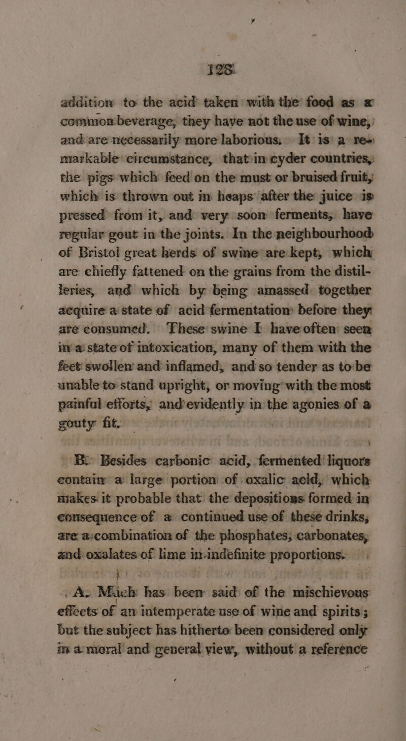 addition to the acid taken with the food as « common beverage, they have not the use of wine, and are necessarily more laborious, It 1s) a: re» markable circumstance, that-in cyder countries, the pigs which feed on the must or bruised fruit, which is thrown out in heaps after the juice is pressed from it, and very soom ferments,. have regular geut in the joints. In the neighbourhood of Bristol great herds of swine are kept, which are chiefly fattened on the grains from the distil- leries, and which by being amassed. together acquire a state of acid fermentation before they: are consumed. These swine I have often: seen iv ai state of intoxication, many of them with the feet swollem and inflamed, and so tender as to:be unable to stand upright, or moving’ with the most painful efforts, and Bevin ti in the agonies of a gray fit. Bo Besides amet pene fermented: sihacite contain a: large portion of : oxalic acid, which miakes it probable that the depositions formed in consequence of a continued use of these drinks, are a:combination of the phosphates; carbonates, aa oxalates of me's int. oe peopartinne fs ce | | . As “Mich has Ficne! ve of the Patt nid effects of an intemperate use of wine and spirits; but the subject has hitherto: been considered only im a moral and general yiew, without a reference