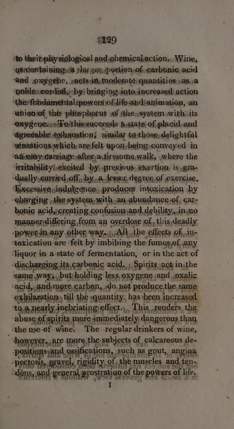 429 ito theinphy siglogical and.chemicalaction... Wine, -asrcontaining, ja slai ger: -portion-of. carbonic acid “and oxyeehe, sacts aa: moderate; quantities: .as,a noblevcordil; by: bringing anto;inereased: action ‘therfindamehntal:powers ofilifesand:animation, an -anienief thé: pliosphorus .of sthensystem awithits “exygenevisForthissucceeds astate; of, placid-and ‘dgrecable! exhaustion; smaley4tthovn,daligh al ‘sénsdtionsawhich; ane felt upon-being-conveyed. in aluedsy Garniage-after,a,tiresomewalk, .where the invitabilityhexcited by;-previous, exertion: is .gra- “‘dually-earried off, bya desser, degree, of exercise, ‘Excessive pindulgence; produces intoxication by . -eharging the system-withan-abuadance:of. car- bonie acid, creating confusiomand, debility,.inyno mannerdiflering from, an overdose of. this,deadly powersnany other way, Alb, the effects of,in- toxication are ‘felt by: imbibing the: fumes,ot any ‘liquor in. a:state of fermentation, or inthe act-of — discharging. jts:carbonic acid, ;. Spirits act in,the same way. but holding’ less,oxygene.jand oxalic ‘agid,.and:more carbon, -do. not prod: ethe same -exhilagation, till thé -guantity, has heen increased — arin nr sacl tingreffect.. , Dhis, renders, the, useyof spirits more immediately; dangerous than. . _ ‘the use of wine. The. sri drinkers of wine, however. -are more:the. subjects of calcareous de- p Q ns;and id 9g TSN Pa: such, 1 aS. 20, ANB seer een Aes Sic the musel shit ear ns and: a ation of the poivers of lies