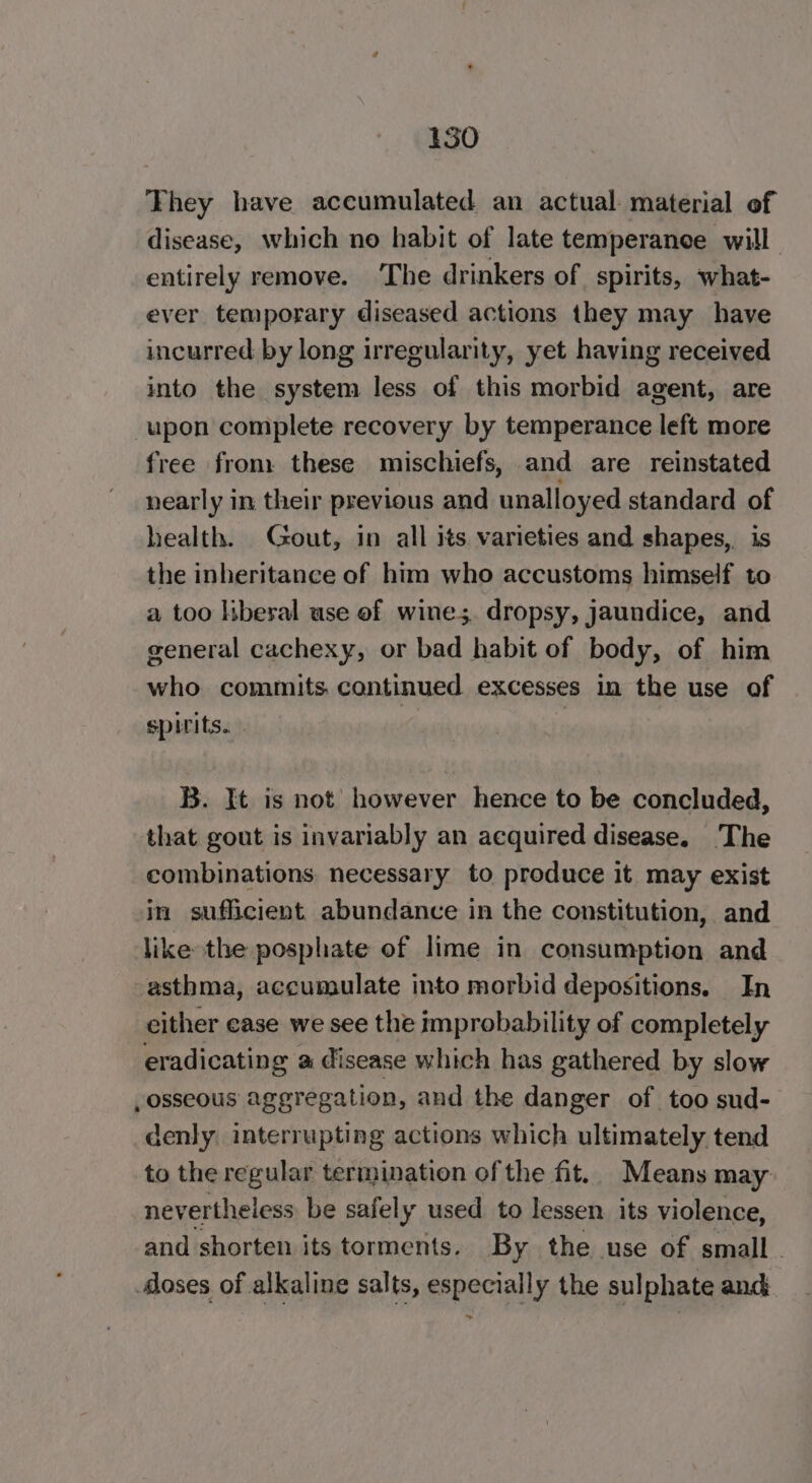 They have accumulated an actual material of disease, which no habit of late temperanee will entirely remove. The drinkers of spirits, what- ever temporary diseased actions they may have incurred by long irregularity, yet having received into the system less of this morbid agent, are upon complete recovery by temperance left more free from: these mischiefs, and are reinstated nearly in their previous and unalloyed standard of health. Gout, in all its varieties and shapes, is the inheritance of him who accustoms himself to a too liberal use of wines. dropsy, jaundice, and general cachexy, or bad habit of body, of him who commits continued. excesses in the use of spirits... B. It is not however hence to be concluded, that gout is invariably an acquired disease. The combinations necessary to produce it may exist in sufficient abundance in the constitution, and like the posphate of lime in consumption and asthma, accunaulate into morbid depositions. In either ease we see the improbability of completely eradicating a disease which has gathered by slow , osseous aggregation, and the danger of too sud- denly interrupting actions which ultimately tend to the regular termination of the fit. Means may nevertheless be safely used to lessen. its violence, and shorten its torments. By the use of small loses of alkaline salts, especially the sulphate and