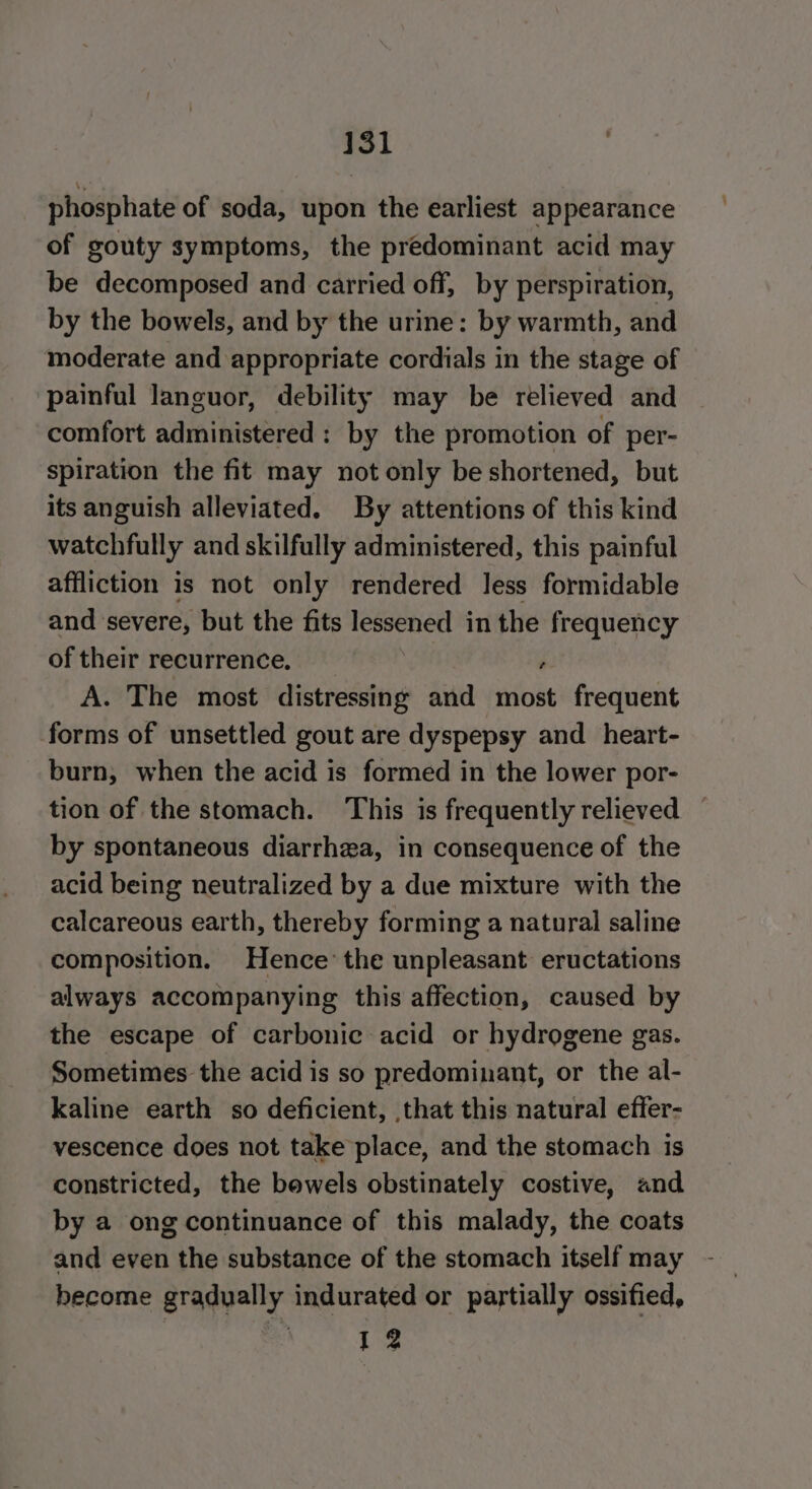 phosphate of soda, upon the earliest appearance of gouty symptoms, the predominant acid may be decomposed and carried off, by perspiration, by the bowels, and by the urine: by warmth, and moderate and appropriate cordials in the stage of painful languor, debility may be relieved and comfort administered: by the promotion of per- spiration the fit may not only be shortened, but its anguish alleviated. By attentions of this kind watchfully and skilfully administered, this painful affliction is not only rendered Jess formidable and severe, but the fits eat in the frequency of their recurrence. r A. The most distressing and most frequent forms of unsettled gout are dyspepsy and _heart- burn, when the acid is formed in the lower por- tion of the stomach. This is frequently relieved | by spontaneous diarrhea, in consequence of the acid being neutralized by a due mixture with the calcareous earth, thereby forming a natural saline composition. Hence’ the unpleasant eructations always accompanying this affection, caused by the escape of carbonic acid or hydrogene gas. Sometimes the acid is so predominant, or the al- kaline earth so deficient, that this natural effer- vescence does not take place, and the stomach is constricted, the bowels obstinately costive, and by a ong continuance of this malady, the coats and even the substance of the stomach itself may become gradually indurated or partially ossified, | 12