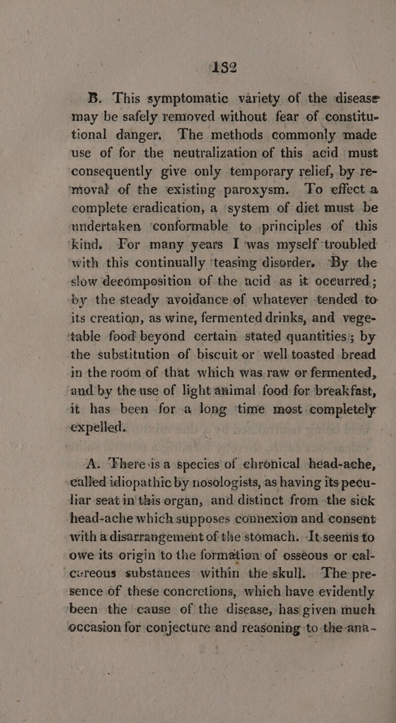 B. This symptomatic variety of the disease may be safely removed without fear of constitu- tional danger. The methods commonly made use of for the neutralization of this acid must consequently give only temporary relief, by re- moval of the existing paroxysm. ‘To effect a complete eradication, a system of diet must be undertaken ‘conformable to principles of this ‘kind. For many years I ‘was myself ‘troubled with this continually ‘teasing disorder. “By the slow decomposition of the acid as it occurred; by the steady avoidance of whatever tended to its creation, as wine, fermented drinks, and vege- ‘table food beyond certain stated quantities; by the substitution of biscuit or well.toasted bread in the room of that which was.raw or fermented, and by the use of light animal food fer breakfast, it has been for a long ‘time most completely expelled. . A. ‘Fhere.is.a species of ehronical head-ache, called idiopathic by nosologists, as having its pecu- liar seat in this organ, and. distinct from -the sick head-ache which supposes connexion and consent with a disarrangement of the stomach. Itseenis to owe its origin to the formation of osseous or eal- sence of these concretions, which have evidently been the cause of the disease, has given much occasion for conjecture and reasoning to the ana -