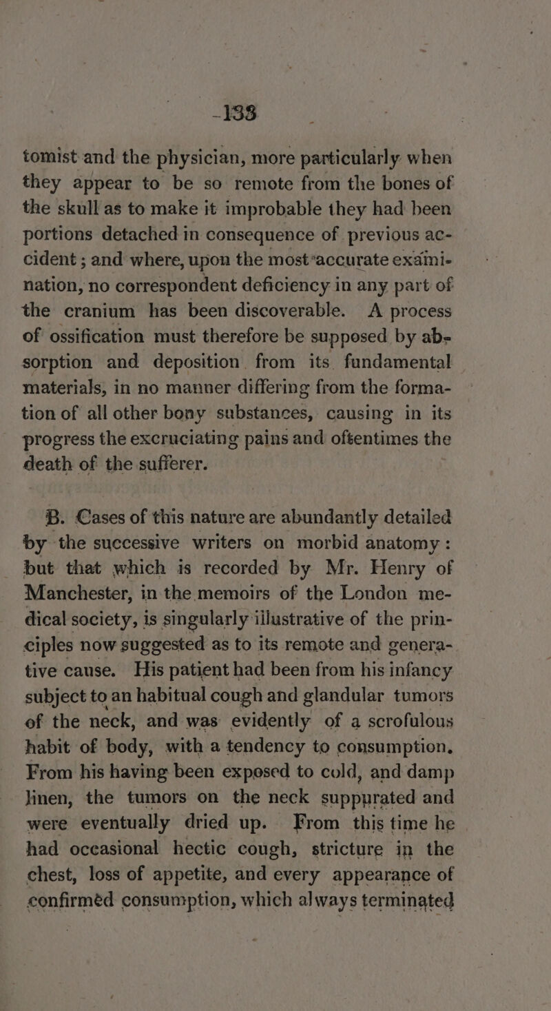 338 tomist and the physician, more particularly when they appear to be so remote from the bones of the skull as to make it improbable they had been portions detached in consequence of previous ac- cident ; and where, upon the most*accurate exami- ean! no correspondent deficiency in any part of the cranium has been discoverable. A process of ossification must therefore be supposed by ab- sorption and deposition from its fundamental materials, in no manner differing from the forma- tion of all other bony substances, causing in its progress the excruciating pains and oftentimes the death of the sufferer. . Cases of this nature are abundantly detailed by a3 successive writers on morbid anatomy : but that which is recorded by Mr. Henry of Manchester, in the memoirs of the London me- dical society, 1s singularly illustrative of the prin- ciples now suggested as to its remote and genera- tive cause. His patient had been from his infancy subject to an habitual cough and glandular tumors of the neck, and was evidently of a scrofulous habit of body, with a tendency to consumption. From his having been exposed to cold, and damp linen, the tumors on the neck suppyrated and were eventually dried up. From this time he had occasional hectic cough, stricture in the chest, loss of appetite, and every appearance of confirméd consumption, which always terminated
