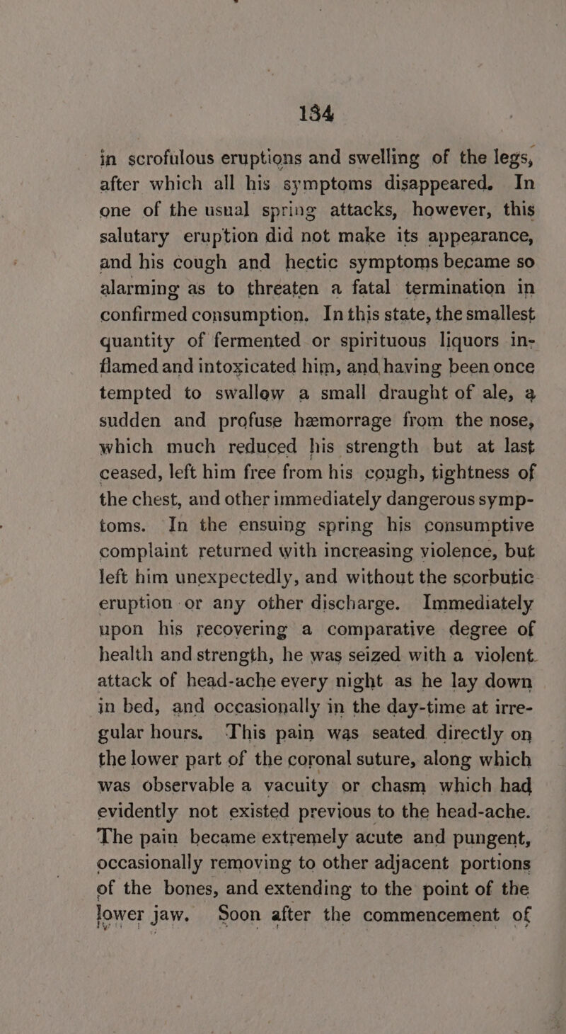 in scrofulous eruptions and swelling of the legs, after which all his symptoms disappeared. In one of the uswal spring attacks, however, this salutary eruption did not make its appearance, and his cough and hectic symptoms became so alarming as to threaten a fatal termination in Bee bain, consumption. In this state, the smallest quantity of fermented or spirituous liquors in- flamed and intoxicated him, and having been once tempted to swallow a small draught of ale, a sudden and profuse hemorrage from the nose, which much reduced his strength but at last ceased, left him free from his cough, tightness of the chest, and other immediately dangerous symp- toms. In the ensuing spring his consumptive complaint returned with increasing violence, but left him unexpectedly, and without the scorbutic eruption or any other discharge. Immediately upon his recovering a comparative degree of health and strength, he was seized with a violent. attack of head-ache every night as he lay down in bed, and occasionally in the day-time at irre- gular hours. ‘This pain was seated directly on the lower part of the coronal suture, along which was observable a vacuity or chasm which had evidently not existed previous to the head-ache. The pain became extremely acute and pungent, occasionally removing to other adjacent portions of the bones, and extending to the point of the lower jaw. Soon after the commencement of