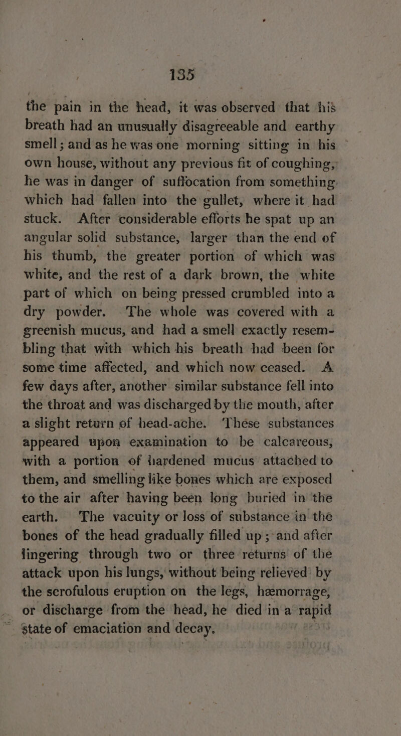 the pain in the head, it was observed that his breath had an unusually disagreeable and earthy smell; and as he was one morning sitting in his own Here? without any previous fit of jciphee he was in danger of suffocation from something: which had fallen into the cullet, where it had stuck. After considerable efforts he spat up an angular solid substance, larger than the end of his thumb, the greater portion of which was white, and the rest of a dark brown, the white part of which on being pressed crumbled into a dry powder. The whole was covered with a greenish mucus, and had a smell exactly resem- bling that with which his breath had been for some time affected, and which now ceased. A few days after, another similar substance fell into the throat and was discharged by the mouth, after a slight return of head-ache. ‘These substances appeared upon examination to be calcareous, with a portion of fiardened mucus attached to them, and smelling like bones which are exposed to the air after having been long buried in the earth. The vacuity or loss of substance in the bones of the head gradually filled up ;-and after lingering through two or three returns of the attack upon his lungs, without being relieved by the scrofulous eruption on the legs, haemorrage, or discharge from the head, he died ina rapid state of emaciation and decay. |