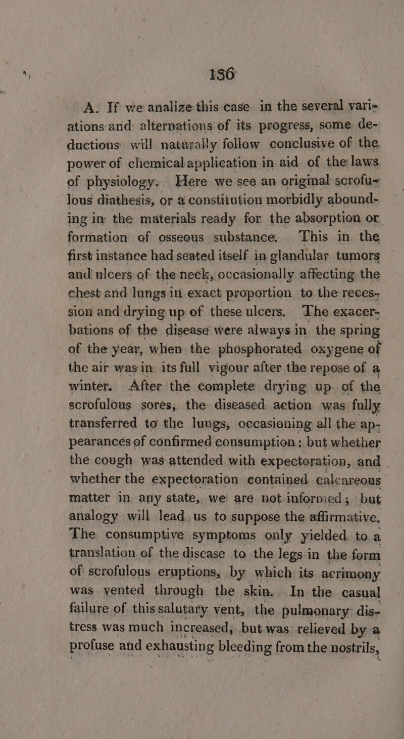 A. If we analize this case in the several varie ations and: alternations of its progress, some. de- ductions will naturally follow conclusive of the power of chemical application in aid of the laws of physiology. Here we see an origmal scrofu~ lous diathesis, or a constitution morbidly abound- ing in the materials ready for the absorption or formation of osseous substance. This in the first instance had seated itself in glandular tumors and ulcers of the neck, occasionally affecting the chest and lungs i in exact proportion to the reces- sion and drying up of these ulcers. The exacer- bations of the disease were always in the spring of the year, when the phosphorated oxygene of the air was in its full vigour after the repose of a winter. After the complete drying up. of the scrofulous sores, the diseased action was fully transferred to the lungs, occasioning all the ap- pearances of confirmed consumption ; but whether the cough was attended. with expectoration, and - whether the expectoration contained calcareous matter in any state, we are not informed ; bat analogy will lead, us to suppose the affirmative, The consumptive symptoms only yielded. to.a translation of the disease to the legs in the form of scrofulous eruptions, by which its. acrimony was vented through the skin. In the casual failure of this salutary vent, the pulmonary dis- tress was much increased, but.was relieved by a profuse and exhaustin g bleeding from the nostrils,