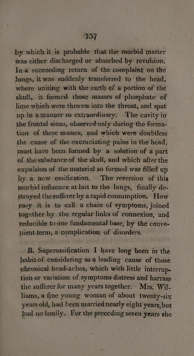 “sf by which it is probable that the morbid matter was either discharged or absorbed by revulsion. Ina succeeding return of the complaint on the lungs, it was suddenly transferred to~ the head, where uniting with the eartl of a portion of the skull, it formed those masses of phosphate of lime which were thrown into the throat, and spat up im amanper so extr aordinary. The cavity in the frontal sinus, observed only during the forma- tion of these masses, and which were doubtless the cause of the excruciating pains in the head, must have been formed by a solution of a part of thesubstanceof the skull, and which after the expulsion of the material so formed was filled up by a new ossification. The reversion of this morbid influence at last to the lungs, finally de- stroyed the sufferer by arapid consumption. How _ easy it is to call a chain of symptoms, Joined together. by the regular links of connexion, and reducible to one fundamental base, by the conve- nient term, a saealioution of disorders. igh Be Séijncrossifieation I have long been in the habit of considering as a leading cause of those chronical head-aches, which with little interrup- tion or variation of symptoms distress and harrass - the sufferer for many years together. Mrs, Wil- liams, a fine young woman of about twenty-six years old, had been. married nearly eight years, but had no family. For the preceding seven years she