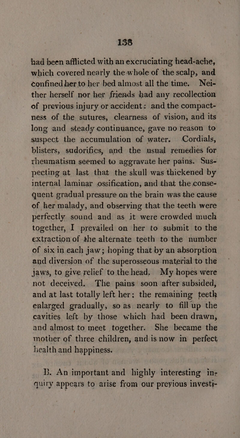 158 had been afflicted with an excruciating head-ache, which covered nearly the whole of the scalp, and confined her to her bed almost all the time. Nei- ther herself nor her friends had any recollection of previous injury or accident: and the compact- ness of the sutures, clearness of vision, and its long and steady continuance, gave no reason to suspect the accumulation of water. Cordials, blisters, sudorifics, and the usual remedies for theumatism seemed to aggravate her pains. Sus- pecting at last that the skull was thickened by internal laminar ossification, and that the conse- quent gradual pressure on the brain was the cause of her malady, and observing that the teeth were perfectly sound and as it were crowded much together, I prevailed on her to submit to the extraction of the alternate teeth to the number of six in each jaw; hoping that by an absorption and diversion of the superosseous material to the jaws, to give relief to the head. My hopes were not deceived. The pains soon after subsided, and at last totally left her; the remaining teeth enlarged gradually, so as nearly to fill up the cavities left by those which had been drawn, and almost to meet together. She became the mother of three children, and is now in perfect health and happiness. B. An important and highly interesting in- quiry appears to arise from our preyious investi-