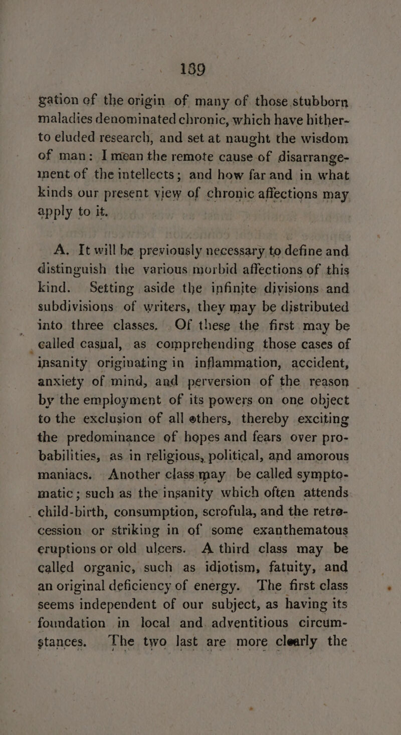189 gation cf the origin of many of those stubborn maladies denominated chronic, which have hither- to eluded research, and set at naught the wisdom of man: I mean the remote cause of disarrange- inent of the intellects; and how far and in what kinds our present view of chronic afiections may apply to it. A, It will be previously necessary to define and distinguish the various morbid affections of this kind. Setting aside the infinite divisions and subdivisions of writers, they may be distributed into three classes. Of these the first may be _¢alled casual, as comprehending those cases of insanity originating in inflammation, accident, anxiety of mind, and perversion of the reason ~ by the employment of its powers on one object to the exclusion of all ethers, thereby exciting the predominance of hopes and fears over pro- babilities, as in religious, political, and amorous maniacs. Another class may be called sympto- matic ; such as the insanity which often attends _ child-birth, consumption, scrofula, and the retre- cession or striking in of some exanthematous eruptions or old ulcers. A third class may be called organic, such as idjotism, fatuity, and an original deficiency of energy. The first class seems independent of our subject, as having its foundation in local and. adventitious circum- stances. T he two last are more clearly the