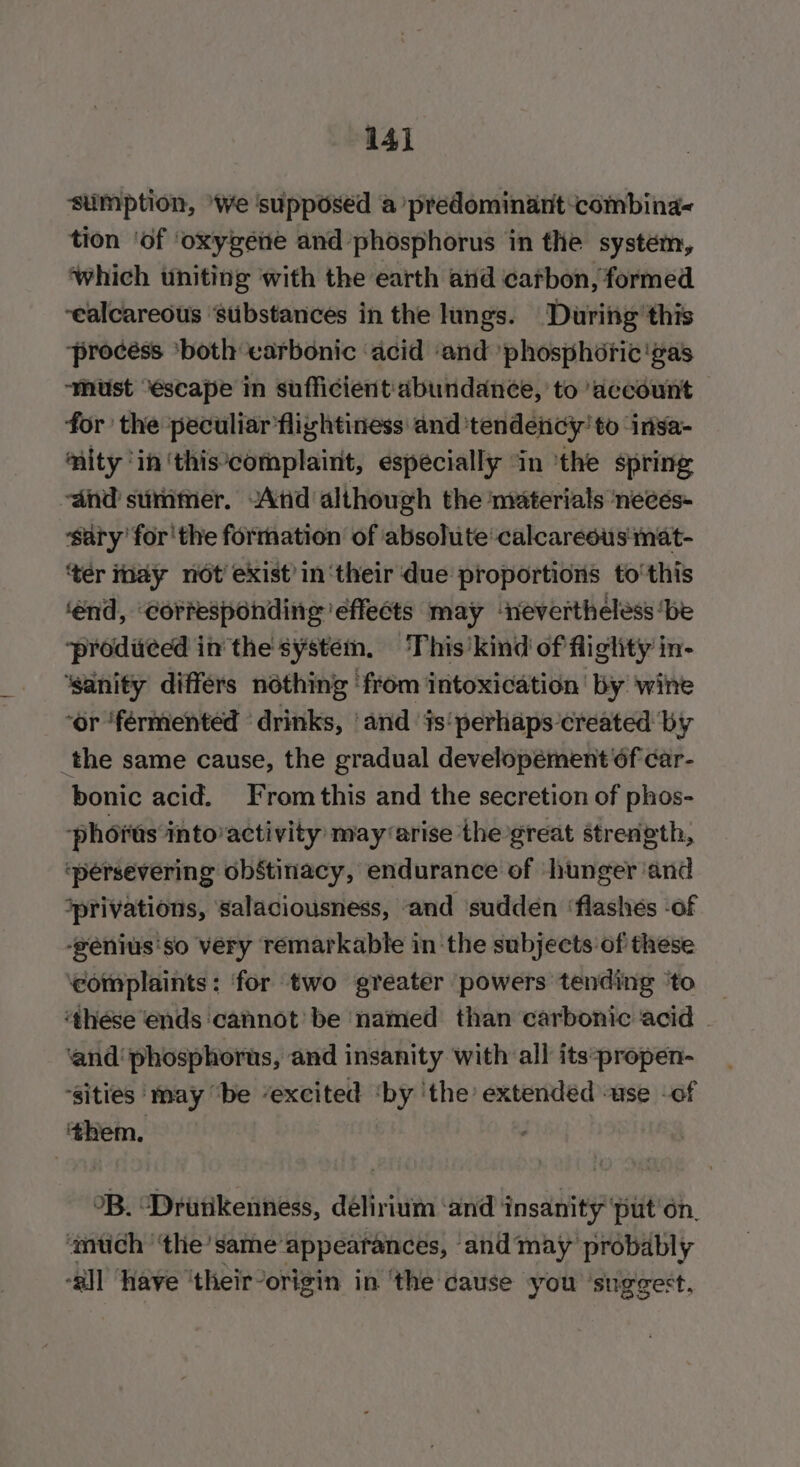 14] sumption, ‘We ‘supposed a predominant combina tion ‘of ‘oxygene and phosphorus in the system, which uniting with the earth and carbon, formed ‘ealcareous “stibstances in the lungs. During’ this ‘procéss ‘both earbonic ‘acid ‘and ‘phosphoric'gas ‘must “éscape in sufficient'abundance, to ‘account for the peculiar’flightiness and ‘tendency’ to insa- mity ‘in ‘this‘complaint, especially ‘in ‘the spring ‘and summer. -Atid although the materials necés- sary’ for'the formation of absolute‘calcaresus mat- ‘tér nay not exist’ in ‘their due proportions to'this ‘end, ‘corresponding effects may ‘nevertheless ‘be ‘produced in the system, This kind of flighty in- ‘sanity differs nothing from intoxication’ by wine ‘or ‘fermented ‘drinks, ‘and is‘ perhaps created by _the same cause, the gradual developement‘6f car- bonic acid. From this and the secretion of phos- phorts into’activity may arise thegreat streneth, ‘persevering obstinacy, endurance of hunger ‘and *privations, salaciousness, and ‘sudden ‘flashes -of -genius'so very remarkable in ‘the subjects of these ‘complaints: ‘for two greater powers tending ‘to ‘these ends cannot’ be named than carbonic acid ‘and phosphorus, and insanity with all its:propen- ‘sities ‘may “be “excited ‘by ‘the’ extended ‘use -of ‘them, : OB. “Drutikenness, delirium ‘and insanity ‘put'on, ‘mth ‘the’ same appearances, and may probably -all ‘Have ‘their-origin in ‘the cause you ‘suggest.