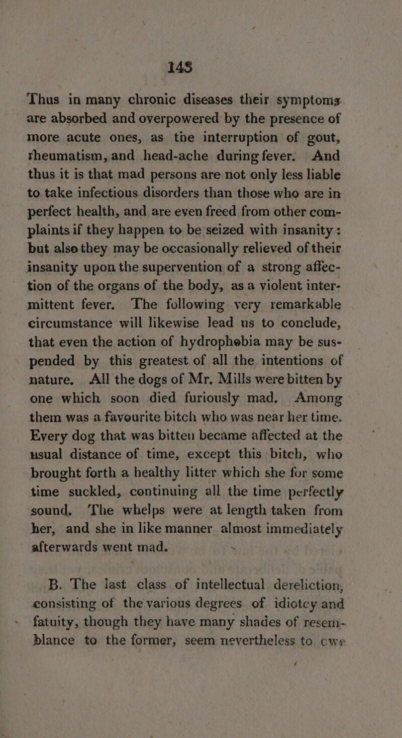 Ms Thus in many chronic diseases their symptoms. are absorbed and overpowered by the presence of more acute ones, as tbe interruption of gout, theumatism, and head-ache during fever. And thus it is that mad persons are not only less liable to take infectious disorders than those who are in perfect health, and are even freed from other com- plaints if they happen to be seized with insanity : but also they may be occasionally relieved of their insanity upon the supervention of a strong affec- tion of the organs of the body, asa violent inter- mittent fever. The following very remarkable circumstance will likewise lead us to conclude, that even the action of hydrophebia may be sus- pended by this greatest of all the intentions of nature, All the dogs of Mr, Mills were bitten by one which soon died furiously mad. Among them was a faveurite bitch who was near her time. Every dog that was bitten became affected at the usual distance of time, except this biteh, who brought forth a healthy litter which she for some time suckled, continuing all the time perfectly sound, ‘The whelps were at length taken from her, and she in like manner almost immediately afterwards went mad. - B. The last class of intellectual dereliction, consisting of the various degrees of idiotcy and fatuity, though they have many shades of resem-. blance to the former, seem nevertheless to owe é