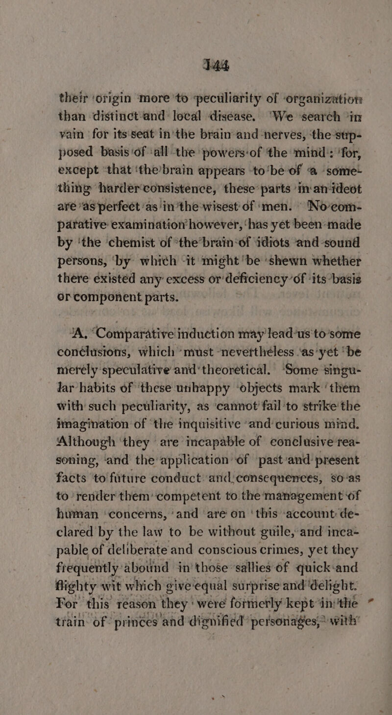 their ‘origin ‘more ‘to peculiarity of organization than distinct-and: local disease. “We ‘search ‘in vain for its seat in'the brain and -nerves, ‘the sup- posed basis ‘of ‘all the powers-of the mind:: ‘for, except ‘that ‘the’brain appears -to‘be of @ ‘some- thing ‘harder consistence, these’ parts ‘in-an-tdeot are “as perfect ‘as ‘inthe wisest of ‘men. © Noeom- parative examination however, ‘has yet been -maile by ‘the chemist of *the’brain‘of ‘idiots and sound persons, ‘by which -it might ‘be ‘shewn whether there existed any excess or‘deficiency’of ‘its “basis orcomponent parts. “A, “Comparative induction may lead-us'to’some conélusions, which ‘must -nevertthéless ‘as-yet “be merely ‘speculative and ‘theoretical. ‘Some singu- lar habits of these unhappy ‘objects mark ‘them with such peculiarity, as ‘cannot’ fail ‘to strike the imagination of ‘the inquisitive “and curious mind. Although ‘they ‘are incapable of conclusive tea- soning, ‘and the application of ‘past-and present facts ‘to fature conduct: and:consequenees, so-as to render them’ competent to the management ‘of human ‘concerns, ‘and ‘are’ on ‘this ‘account: de- clared by the law to be without guile, and inea- pable of deliberate and conscious crimes, yet they frequently: abound in’ those sallies of quick-and flighty wit which give equal surprise and ‘delight. For this reason they’ were formerly kept ‘in: die train: of: pringes and dignified” personages,~ with’