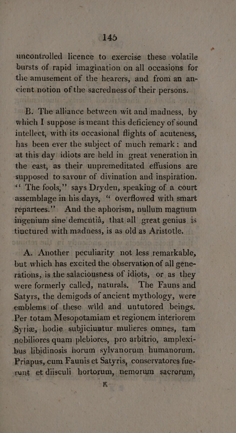 uncontrolled licence to exercise these volatile bursts of rapid imagination on all occasions for the amusement of the hearers, and from an an- cient notion of the sacredness of their persons. B. The alliance between wit and madness, by which I suppose is meant this deficiency of sound intellect, with its occasional flights of acuteness, has been ever the subject of much remark: and at this day idiots are held in great veneration in the east, as their unpremeditated effusions are supposed to savour of divination and inspiration. ‘* The fools,’’ says Dryden, speaking of a court assemblage in his days, “ overflowed with smart repartees.”’. And the aphorism, nullum magnum ingenium sine dementia, that all great genius is tinctured with madness, is as old as Aristotle. | A. Another peculiarity not less remarkable, but which has excited the observation of all gene- rations, is the salaciousness of idiots, oras they were formerly called, naturals, The Fauns and Satyrs, the demigods of ancient mythology, were emblems ofthese wild and untutored beings. Per totam Mesopotamiam et regionem interiorem Syrie, hodie. subjiciuatur. mulieres omnes, tam nobiliores quam plebiores, pro arbitrio, amplexi- bus libidinosis horum sylvanorum: humanorum. Priapus, cum Faunis et Satyris, conservatores fue- runt et diisculi hortorum, nemorum sacrorum, EK
