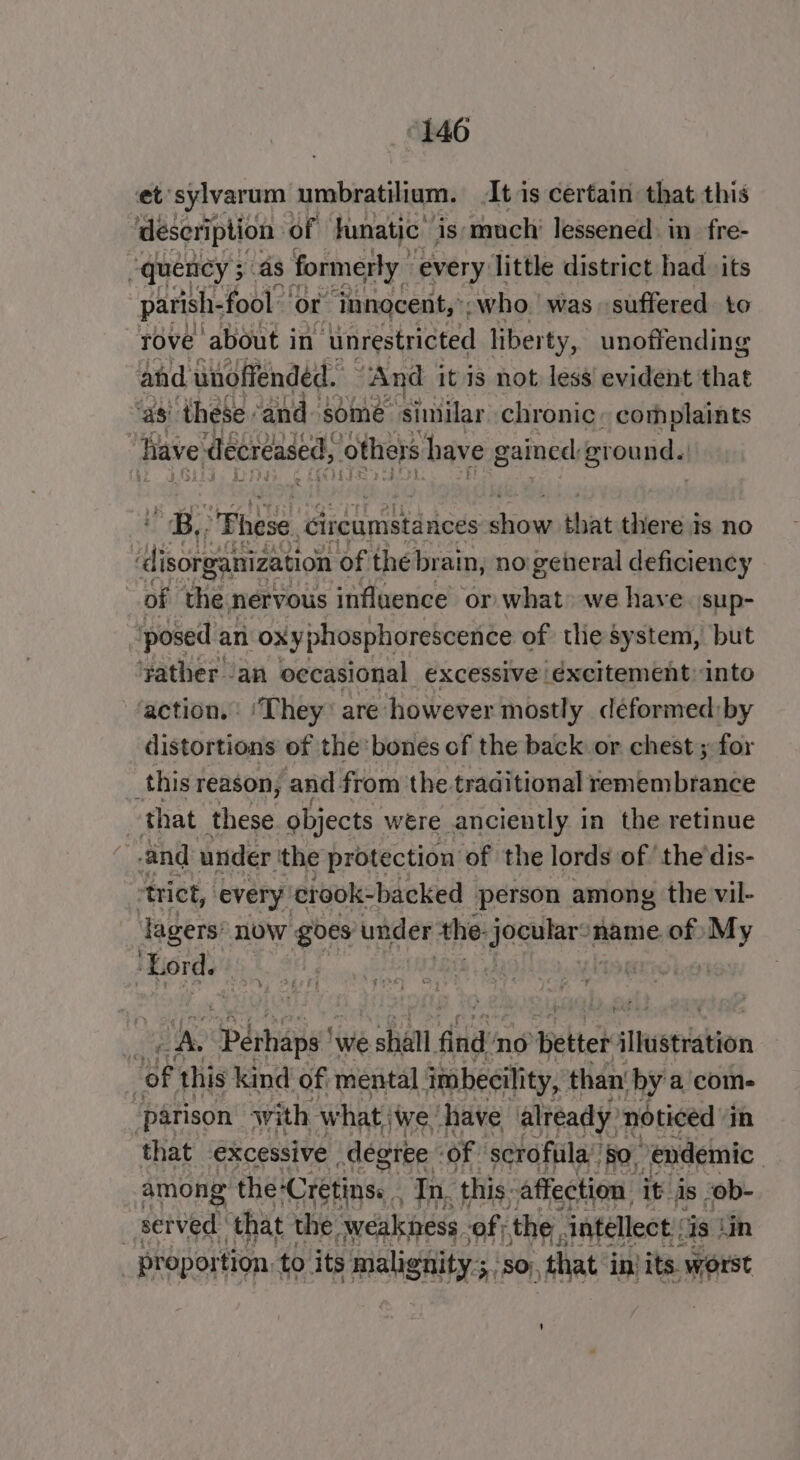 ©1460 et'sylvarum umbratilium. It is certain that this description of funatic™ is much’ lessened: in_fre- “quency ; as formerly every little district had its parish. fool ‘or innocent,’; who. was «suffered to rove about in ‘unrestricted liberty, unoffending and unoffended. “And it is not less evident that as’ ‘these. ‘and some ‘similar chronic, complaints | have decreased, others have gained erounda ‘a These. ‘circumstances icon that there is no Aten ganization of thé brain, no general deficiency of the nervous influence or what» we have. sup- ‘posed an oxyphosphorescence of tlie system, but ‘yather an occasional excessive éxcitement into action. ‘They’ are however mostly deformed: by distortions of the bones of the back or chest ; for é. this reason, and from the traditional remembrance : that these objects were anciently in the retinue : and under the protection of the lords of the dis- ‘trict, every crook-backed person. among the vil- lagers now goes under the: beaks name of) My ‘Lord. ) N. ‘Daihane ‘we shall find no Detter slheerration | Hg this kind of: mental. imbecility, than by a com- ‘parison with what, ‘we have already noticed’ in that excessive degree of scrofula:’ 50, endemic among the-Cretins. . In. ‘this: affection it As . ob- | suived ‘that the, weakness, of; the. intellect : Is. in