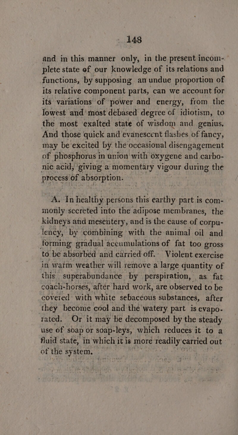 and in this manner only, in the present incoim-. plete state of our knowledge of its relations and functions, by supposing an undue proportion of its relative component parts, can we account for its variations’ of ‘power and energy, from the lowest and‘ most debased degree of idiotism, to the most ‘exalted state of wisdom and_ genius, And those quick and evanescent flashes of ane may be excited by the: occasional disengagement of phosphorus i in union with oxygene and carbo- nic acid, ‘giving a momentary Mae during the process of ey Gear A. In Ranh pentons this earthy part is com- monly secreted into the adipose membranes, the kidneys and mesentery, and is the cause of corpu- lency, by combining with the animal oil and forming eradual accumulations of fat too gross to be absorbed and carried off.: Violent exercise in watm weather will remove a large quantity of this superabundance by perspiration, as fat coach-horses, after hard work, are observed to be covered with white sebaceous substances, after they become cool and ‘the’ watery part is evapo- rated. Or ‘it may be decomposed by the steady use of soap or soap- -leys, which reduces it to a fluid state, in which it is more € readily carried out of the sy stem.