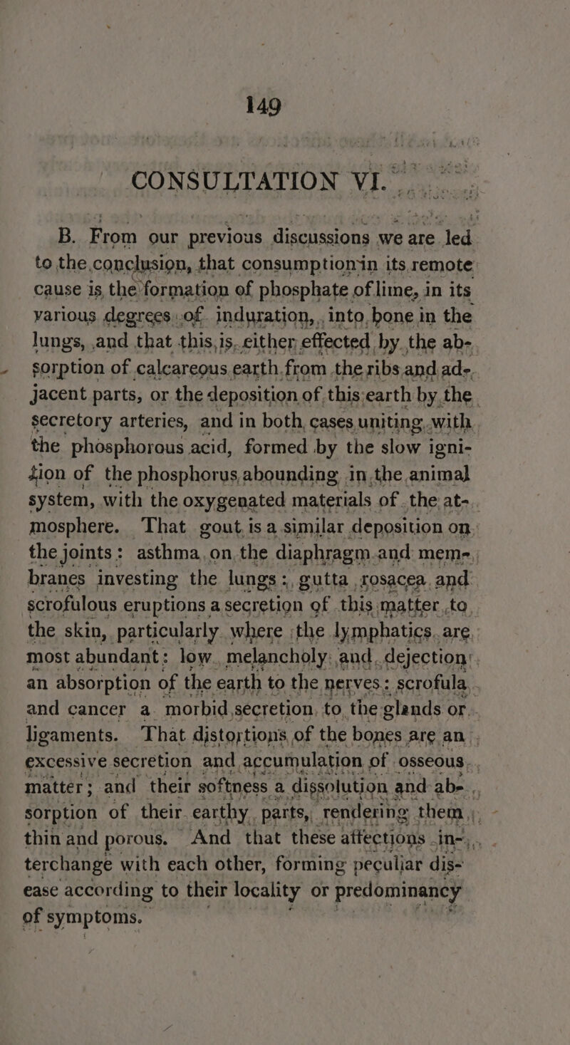 CONS ULTATION VI. B. Featn our previous discussions. we are. ar to the conelusion,. that consumption in its. remote cause is, the” formation of phosphate of lime, i in its various degrees.of induration, . into, bone in the lungs, and that this, is,.cither effected by. the ab- sorption of calcareous earth. from the ribs and, ade. jacent parts, or the deposition of this: earth by the. secretory arteries, and in both, cases uniting, with the phosphorous acid, formed by the slow igni- tion of the phosphorus abounding inthe animal system, with the oxygenated materials of .the at- mosphere. That gout, is a similar deposition on the joints : ethnas on, the diaphragm. and meme, branes investing the lungs ;, gutta rosacea and scrofulous eruptions a secretign of this matter .to the skin, particularly. where | the lymphatics. are. most abundant: low melancholy. and. dejection: an absorption of the earth to the Rerves: scrofula | and cancer a morbid, secretion to, the glands or.. ligaments. That distortions, of the bones are an excessive secretion and. accumulation of. osseous. : matter ; : and their softness a dissolution and abs sorption of their. earthy parts, rendering them ) ’ terchange with each other, forming peculiar dis- ease according to their locality or predominancy of symptoms.