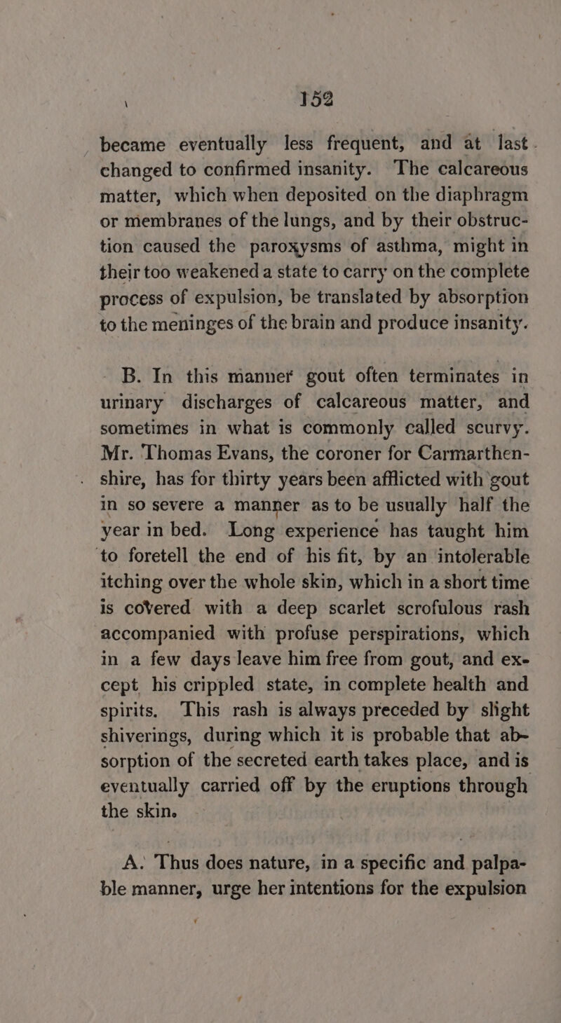 became eventually less frequent, and at last. changed to confirmed insanity. The calcareous matter, which when deposited on the diaphragm or membranes of the lungs, and by their obstruc- tion caused the paroxysms of asthma, might in their too weakened a state to carry on the complete process of expulsion, be translated by absorption to the meninges of the brain and produce insanity. B. In this manner gout often terminates in urinary discharges of calcareous matter, and sometimes in what is commonly called scurvy. Mr. Thomas Evans, the coroner for Carmarthen- shire, has for thirty years been afflicted with ‘gout in so severe a manner as to be usually half the year in bed. Long experience has taught him ‘to foretell the end of his fit, by an intolerable itching over the whole skin, which in a short time is covered with a deep scarlet scrofulous rash accompanied with profuse perspirations, which in a few days leave him free from gout, and ex- cept his crippled state, in complete health and spirits, This rash is always preceded by slight shiverings, during which it is probable that ab- sorption of the secreted earth takes place, and is eventually carried off by the eruptions through the skin. A. Thus does nature, in a specific and palpa- ble manner, urge her intentions for the expulsion Y