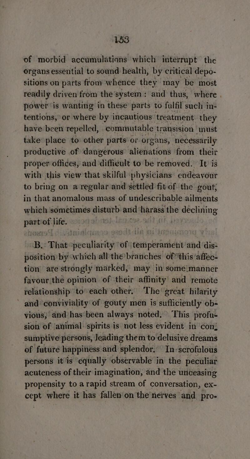 of morbid accumulations which interrupt the organs essential to sound health, by critical depo- sitions on parts from whence they may be most readily driven from the'system.: and thus, where . power is wanting in these’ parts to fulfil such in- tentions, or where by incautious treatment. they have been repelled, commutable transision must take place to other parts’ or organs, necessarily productive of dangerous alienations from their proper offices, and difficult to be removed. It is with this view that skilful physicians endeavour to bring on a regular and settled fit of. the gout, in that anomalous mass of undescribable ailments which ‘sometimes disturb. and harass ere declining Ai of life. : Be That feelin ity of: temperament and dis- position by which all the’branches ofthis: affec- tion ate strongly marked, may in some manner favour the opinion of their affinity’ and remote relationship to’ each other. The’ great hilarity and ‘conviviality of gouty men is sufficiently ob- vious,’ and has been always noted. This profus sion of ‘animal: spirits is not less evident in con; sumptive persons, Jeading them to delusive dreams of future happiness and splendor. In-scrofulous persons it is equally observable in the peculiar acuteness of their imagination, and the unceasing propensity to a rapid stream of conver sation, ex- a a where it has fallen'on the’nerves and _pro-