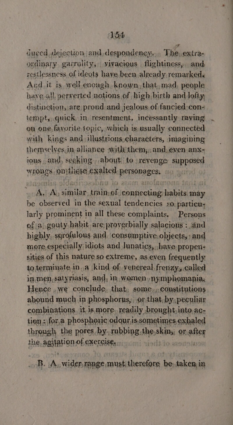 a dueed dejection and, despondeney.., The. extra- ordinary, garrulity, vivacious . flightiness,. and restlessness, of ideots have been alread y. remarked. And.it is, well.enough known. that, mad, people have all, perverted notions of high birth and lofty; distinction, are proud and jealous of fanciedocon- tempt,,.quick, in resentment, incessantly raving on one, favorite topic, which ts, usually connected with kings and illustrious characters, imagining themselves.in, allianee with them,, and, even anx- vous, and, seeking, about: to ) revenge supposed wrongs pnjbiase Rules: per saci A, A initee : train, ofa Rede habits. may be observed in the sexual tendencies ¢o, particu- gil: prominent in all these complaints. Persons ofa, gouty habit are proverbially salacious : ‘dad highly. sgrofulous and. consumptive objects, : and more, especially idiots and lunatics, .have propen- sities of this nature so extreme, as even frequently to terminate, in, a kind of, venereal, fr enZyis called in.men,satyriasis, and, in, women, nymphomania: Hence . we conclude. that, some;, constitutions abound much i in phosphorus, or that, by, peculiar combinations. it is. more. readily ‘brought, into, ac- tien «for,a phosph LOLIC odour. is sometimes, exhaled through the pores, by. rubbing. the, shiny or after the. agitation of CHELSIE % B. A wider, range must; therefore be: taken in ——