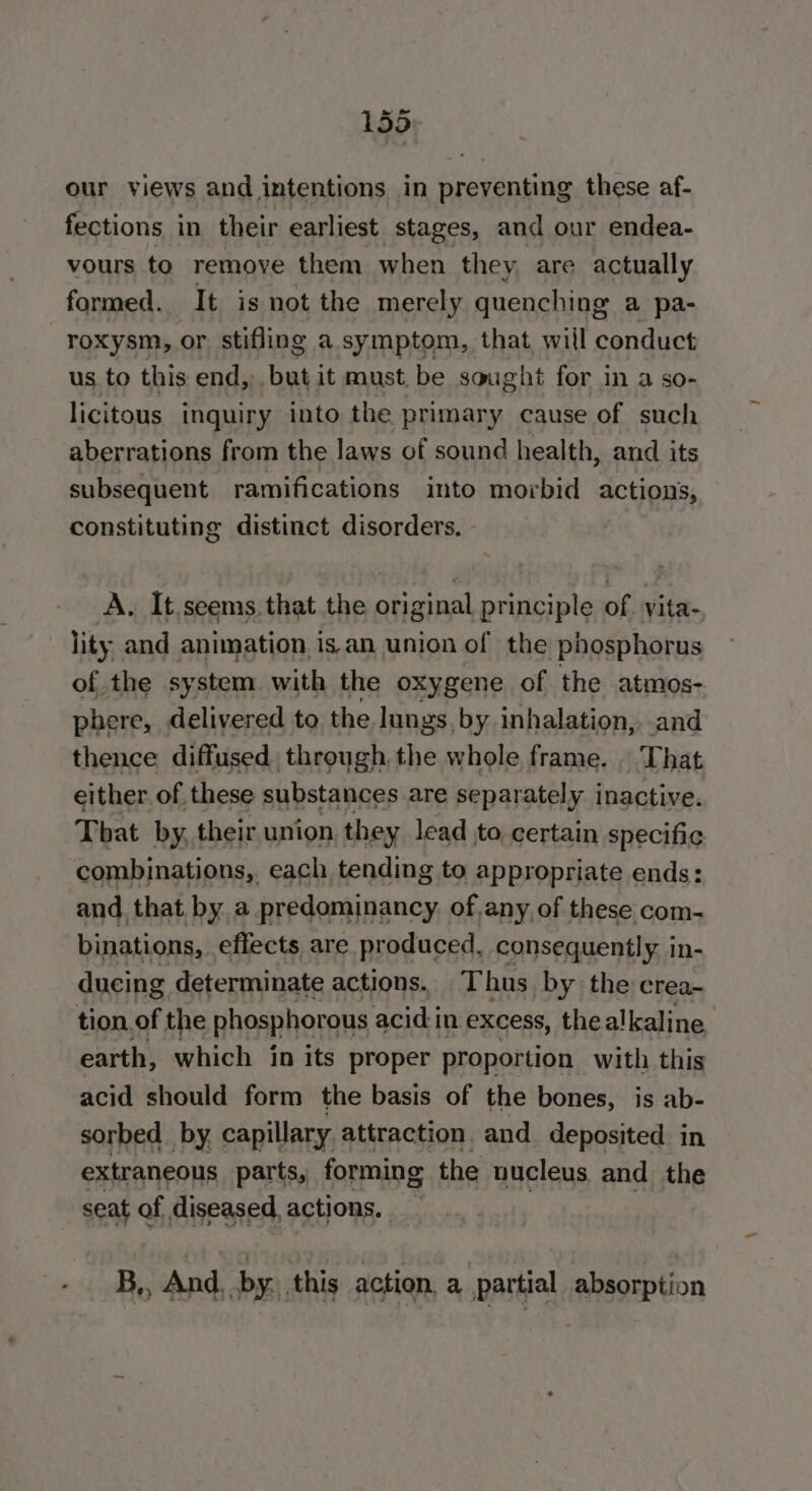 185 our views and intentions in preventing these af- fections in their earliest stages, and our endea- vours to remove them when they are actually formed. It is not the merely quenching a pa- roxysm, or stifling a symptom, that will conduct us to this end, an it must. be sought for in a so- licitous inquiry into the primary cause of such aberrations from the laws of sound health, and its subsequent ramifications into morbid actions, constituting distinct disorders. | A, It.seems, that the original principle of. vita- lity and animation is. an union of the phosphorus of the system with the oxygene of the atmos- phere, delivered to the lungs, by inhalation, and thence diffused through the whole frame. . That either. of these substances are separately inactive. That by, their union they lead to, certain specific combinations,. each tending to appropriate ends: and. that by a predominancy. of.any, of these com- binations, effects are produced. consequently. in- ducing determinate actions. Thus by the crea- tion. of the phosphorous acidi in excess, thealkaline earth, which in its proper proportion with this acid should form the basis of the bones, is ab- sorbed_ by. capillary attraction and deposited in extraneous parts, forming the nucleus. and the seat of, diseased, actions. B,, And. by, this action, a partial absorption