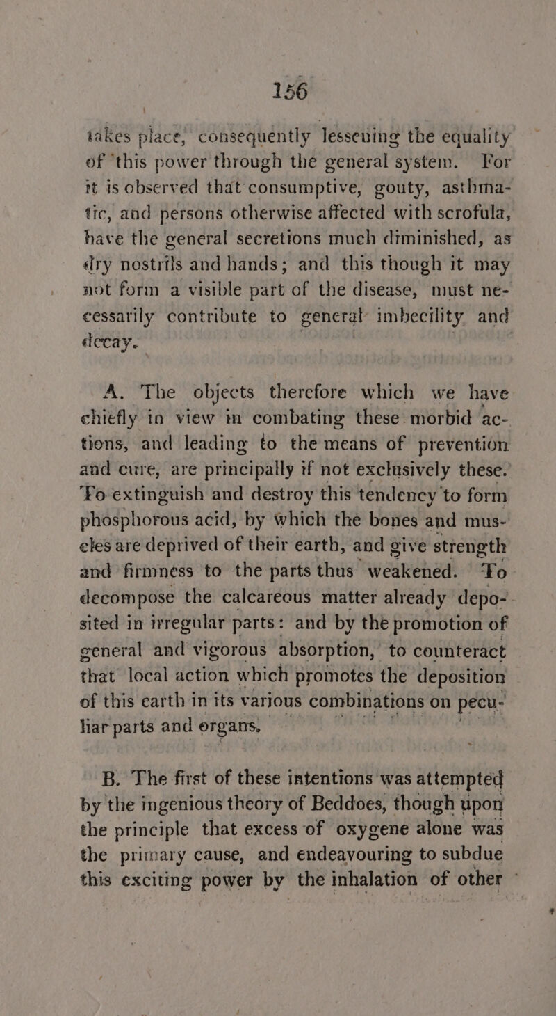 iakes place, consequently lessening the equality of ‘this power through the general system. For rt is observed that consumptive, gouty, asthma- tic, and persons otherwise affected with scrofula, have the general secretions much diminished, as Iry nostrils and hands; and this though it may not form a visible part of the disease, must ne- cessarily contribute to general imbecility and decay. AL The objec ts therefore which we have chiefly in view m combating these. morbid ac- tions, and leading to the means of prevention and cure, are principally tf not exclusively these. ‘Yo extinguish and destroy this tendency ‘to form phosphorous acid, by which the bones and mus- eles are deprived of their earth, and give strength and firmness to the parts thus weakened. oF: decompose the calcareous matter already depo-. sited in irregular parts: and by the promotion of general and vigorous absorption, to counteract that local action which promotes the deposition — of this earth in its varjous combinations on pecu- liar parts and ite B. The first of these intentions was attempted by the ingenious theory of Beddoes, though upon the principle that excess of oxygene signe was the primary cause, and endeavouring to subdue this exciting power by the inhalation of other °