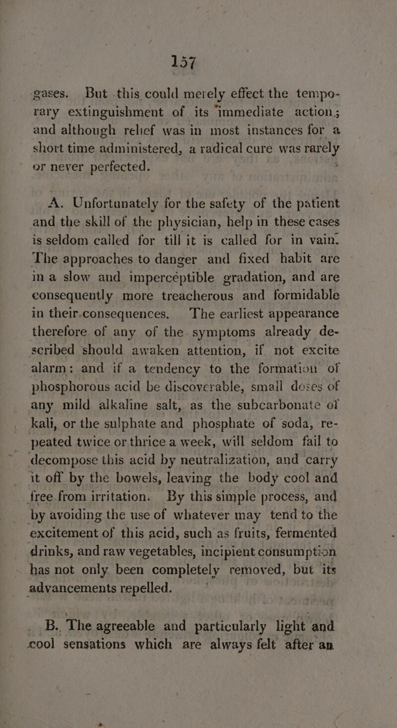 gases. But this could merely effect the tempo- rary extinguishment of its “Immediate action; and although relief was in most instances for a short time administered, a radical cure was rarely or never perfected. A. Unfortunately for the safety of the patient and the skill of the physician, help in these cases is seldom called for till it is called for in vain. The approaches to danger and fixed habit are ina slow and imperceptible gradation, and are consequently more treacherous and formidable in their.consequences. The earliest appearance therefore of any of the. symptoms already de- scribed should awaken attention, if not excite alarm: and if a tendency to the formation of phosphorous acid be discoverable, small doses of any mild alkaline salt, as the subcarbonate of kali, or the sulphate and phosphate of soda, re- peated twice or thrice a week, will seldom fail to decompose this acid by neutralization, and carry it off by the bowels, leaving the body cool and free from irritation. By this simple process, and by avoiding the use of whatever may tend to the excitement of this acid, such as fruits, fermented drinks, and raw vegetables, incipient consumption has not only been completely removed, but its advancements repelled. B. The Shighinin and particularly light and cool sensations which are always felt aHeE an.