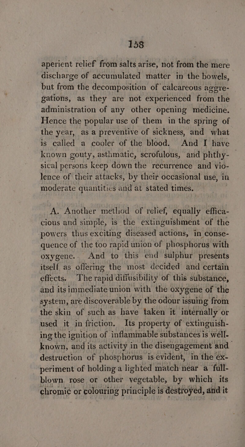 1358 aperient relief from salts arise, not from the mere discharge of accumulated matter in the bowels, but fous the decomposition of calcareous agere- gations, as they are not experienced Tete the administration of any other opening medicine. Hence the popular use of them in the spring of the year, asa preventive of sickness, and what is called a cooler of the blood. And I have known gouty, asthmatic, scrofulous, and phthy-— sical persons keep down the recurrence and vio- lence of their attacks, by their occasional use, in moderate quantitics and at stated times. A. Another metliod of relief, equally effica- cious and simple, is the extinguishment of the powers thus exciting diseased actions, in conse- quence of the too rapid union of phosphorus with oxygene. And to this end sulphur presents itself as offermg the most decided and certain effects. The rapid difiusibility of this substance, and its immediate union with the oxygene of the system, are discoverable by the odour issuing from the skin of such as have taken it internally or used it in friction. Its property of extinguish- ing the ignition of inflammable substances is well- known, apd its activity in the disengagement and destruction of phosphorus is evident, in the éx- periment of holding a lighted match near a ‘full- blown. rose or other vegetable, by which its chromi¢ or colouring principle is destroyed, and it