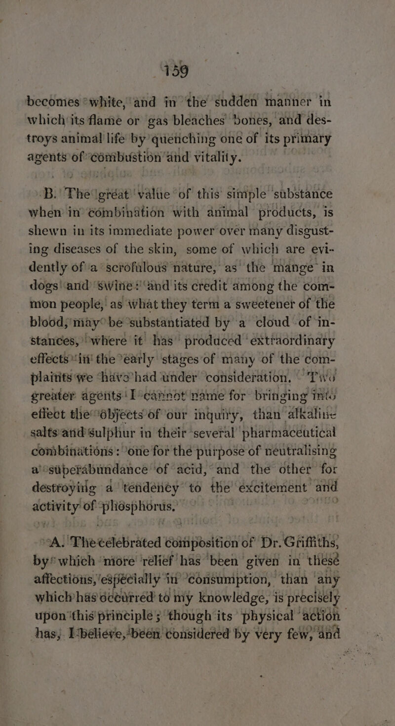 439 becomes *white,'and in the sudden manner in which its flame or gas bleaches’ bones, and des- troys animal life by quenching one of its primary avents of” ‘combustion’ and vitality. Be The igréat ‘value of this’ simple ishbueiee when in’ Combibation with animal products, is shewn in its immediate power over many disgust- ing diseases of the skin, some of which are evi- dently of a scrofalous nature, as the mange in dogs'‘and’ swite+'and its credit among the com- mon people, as what they term a sweetener of the blood may” be ‘substantiated by a cloud of ‘in- stances,’ where it has produced ' extraordinary effects itt! the °early ‘stages‘of many of the com- plaitits we ‘have’had ‘under consideration. © Two greater agétits: I-cannot name for bringing mts effect the objects of our inquiry, than alkaline salts:arid Sulphur in their ‘several pharmaceutical combinations: one for the purpose of neutralising a’: siiperabundance ‘of acid, and the other for destroying a tendency’ to the’ éxcitement and weg of bea sth 9A} ‘Theeelebrated coitiposition ‘of Dr. Griffiths, by which ‘niore' ‘relief has “been given in ‘thesé affectioiis, especially in “consumption, “than any whichhas écearred to my knowledge, is precisel y upon ‘this’ principle; ‘though its physical ‘action | has, ‘believe, been, Eoinidene by very few) and