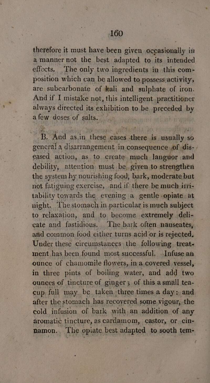 therefore it must have been given occasionally in a manner not the best adapted to its intended effects. The only two ingredients in this com- position which can be allowed to possess activity; are subcarbonate of kali and sulphate of iron. And if I mistake not, this intelligent practitioner always directed its’ exhibition to be preceded by a few doses of salts. * B Kea a these cases there is usually so general a disarrangement in consequence of dis- eased action, as to create. much languor and debility, attention must be. given to strengthen the system hy nourishing food, bark, moderate but not fatiguing exercise, .and if’ there be much itri-- tability towards the evening a gentle opiate. at night. The stomach in particular is much subject to relaxation, and to become extremely deli- cate and fastidious. The bark often, nauseates, and common food either turns acid ‘or is rejected, Under these circumstances the following. treat- ment has been found most successful. ..Infuse an ounce of chamomile flowers, 1 in a covered. vessel, in three pints of boiling water, and add two ounces of tincture of ginger; of this asmall tea-_ a full MAY: be. taken. three times. a day », and cold Pte bark with, an dean, af any aromatic tincture, as cardamom, castor, or cin- namon. The opiate best adapted to sooth tem-