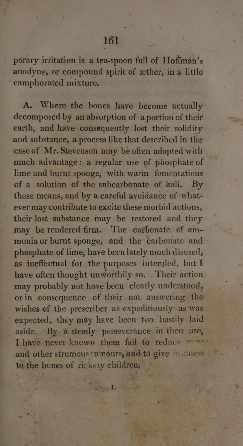 porary iritation is a tea-spoon full of Hoffman’s anodyne, or compound spirit of zether, in a little ‘camphorated mixture, . A. Where the bones have become actually decomposed by an absorption of a portion of their earth, and have consequently lost their solidity and substance, a process like that described in the caseof Mr. Stevenson may be often adopted with — much advantage: a regular use of phosphate of — lime and burnt sponge, with warm fomentations of a solution of the subcarbonate of kali. By these means, and by a careful avoidance of what- ever may contribute to excite these morbid actions, . their lost substance may be restored and they ‘monia or burnt sponge, and the carbonate and&gt; phosphate of lime, have been lately much disused, _as ineffectual for the purposes intended, but I have often thought unworthily so. . Their action may probably not have been clearly understood, orin consequence of their not answering the wishes of the prescriber as expeditiously as was expected, they may have been too hastily laid aside. By.a steady perseverance. in thet lise, to the bones of rickety children,” — a oo