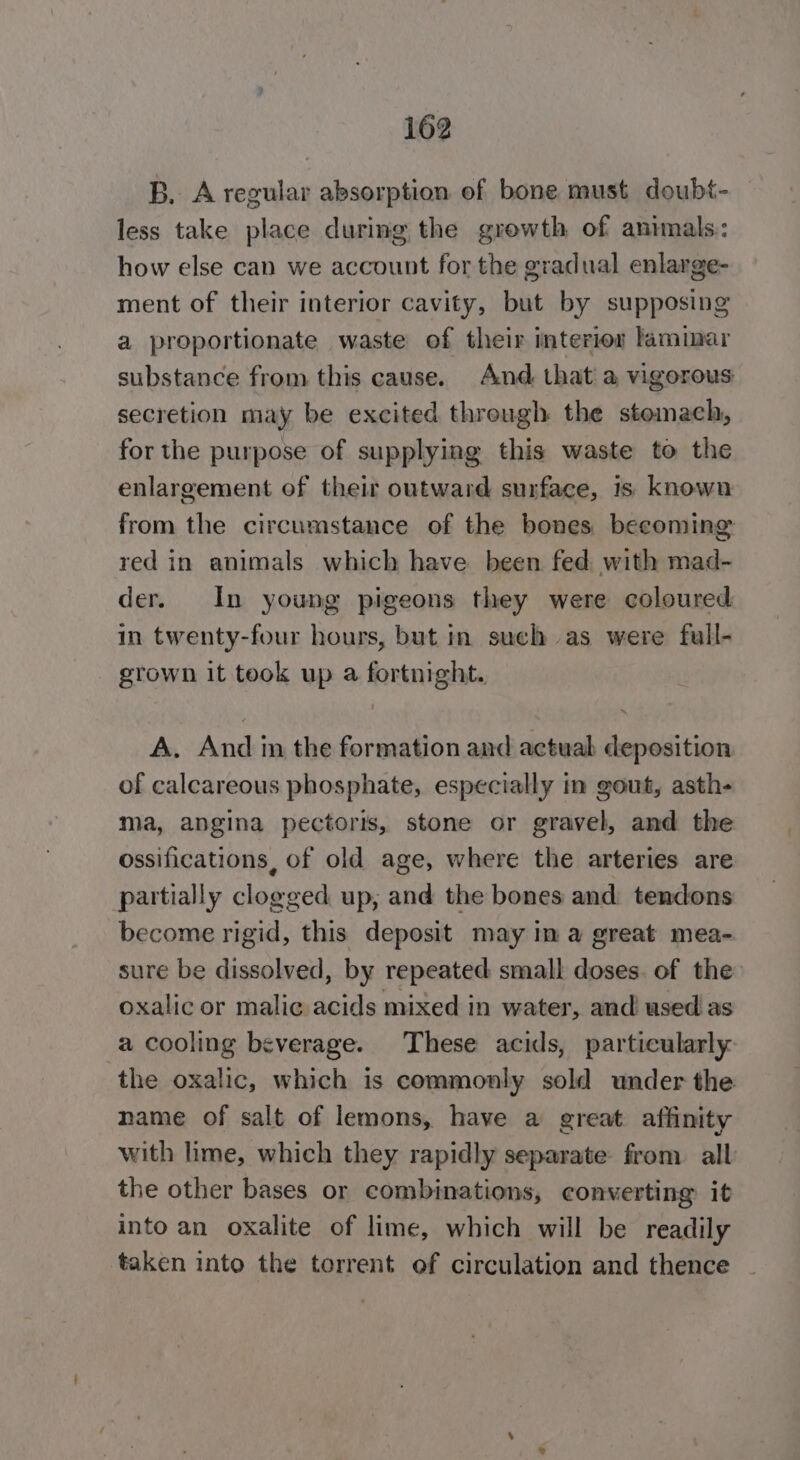 B. A regular absorption of bone must doubt- less take place during the growth of animals: how else can we account for the gradual enlarge- ment of their interior cavity, but by supposing a proportionate waste of their interior laminar substance from this cause. And that a vigorous secretion may be excited threugh the stemach, for the purpose of supplying this waste to the enlargement of their outward surface, is known from the circumstance of the bones becoming red in animals which have been fed with mad- der. In young pigeons they were coloured in twenty-four hours, but in such as were full- grown it took up a fortnight. A. And in the formation and actuab deposition of calcareous phosphate, especially in gout, asth- ma, angina pectoris, stone or gravel, and the ossifications, of old age, where the arteries are partially clogged up; and the bones and tendons become rigid, this deposit may in a great mea- sure be dissolved, by repeated small doses. of the oxalic or malic acids mixed in water, and used as a cooling beverage. These acids, particularly the oxalic, which is commonly sold under the name of salt of lemons, have a great affinity with lime, which they rapidly separate from all the other bases or combinations, converting it into an oxalite of lime, which will be readily ‘taken into the torrent of circulation and thence