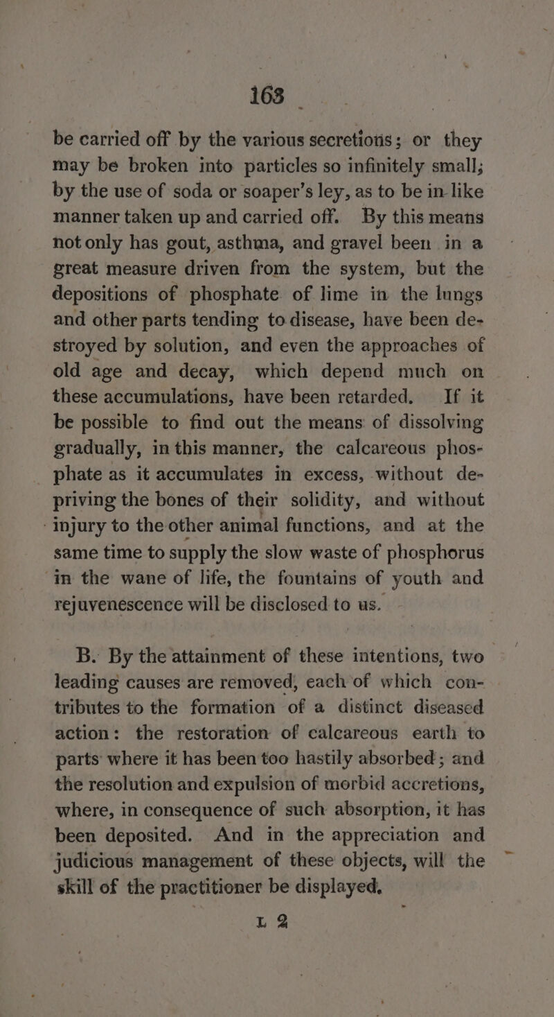 be carried off by the various secretions; or they may be broken into particles so infinitely small; by the use of soda or soaper’s ley, as to be in like manner taken up and carried off. By this means not only has gout, asthma, and gravel been in a great measure driven from the system, but the depositions of phosphate of lime in the lungs and other parts tending to disease, have been de- stroyed by solution, and even the approaches of old age and decay, which depend much on these accumulations, have been retarded. If it be possible to find out the means of dissolving gradually, inthis manner, the calcareous phos- _ phate as it accumulates in excess, without de- priving the bones of their solidity, and without Injury to the other animal functions, and at the same time to supply the slow waste of phosphorus im the wane of life, the fountains of youth and rejuvenescence will be disclosed to us. B. By the attainment of these intentions, two leading causes are removed, each of which con- tributes to the formation of a distinct diseased action: the restoration of calcareous earth to parts where it has been too hastily absorbed; and the resolution and expulsion of morbid accretions, where, in consequence of such absorption, it has been deposited. And in the appreciation and judicious management of these objects, will the skill of the practitioner be displayed, L 3