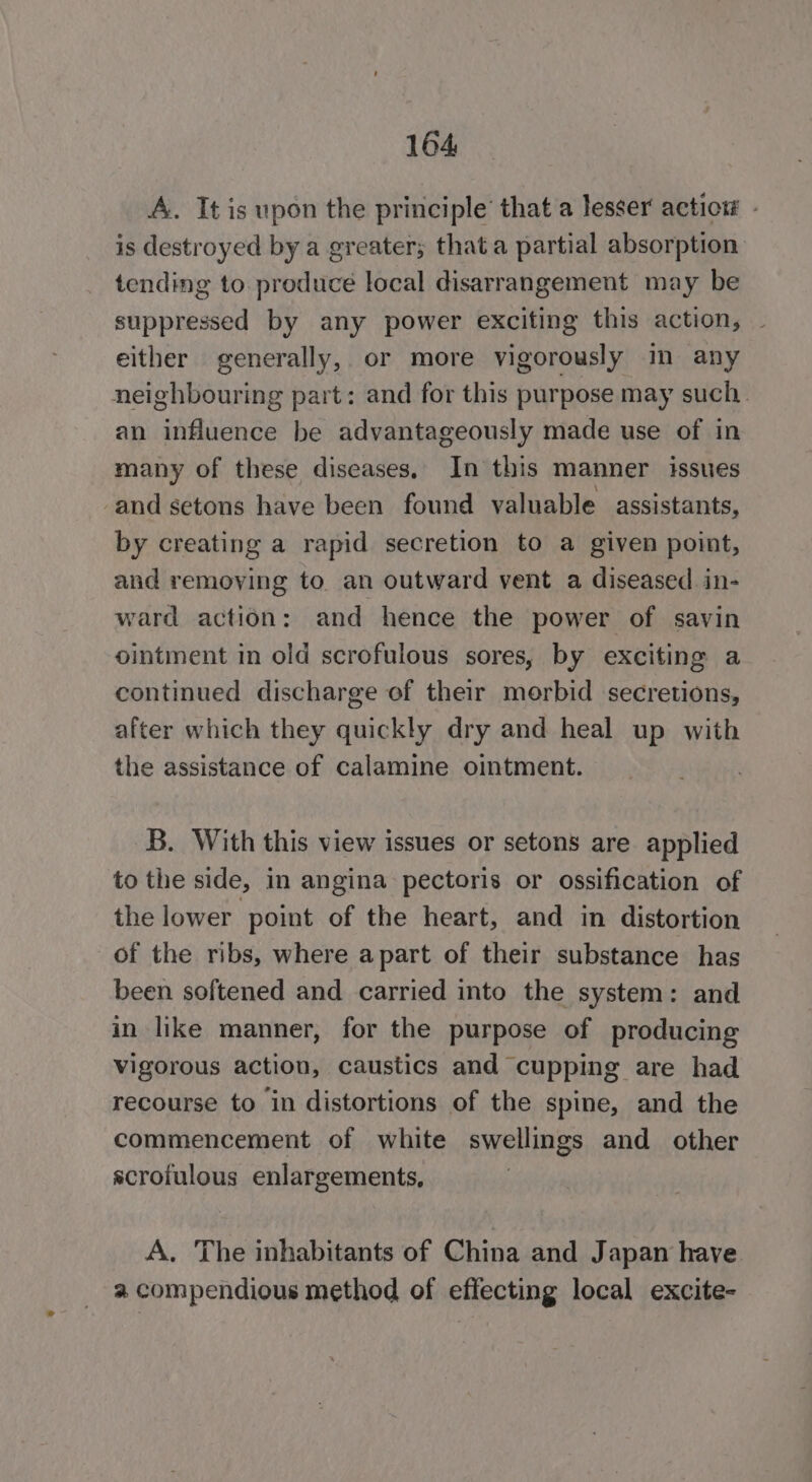 A. It is upon the principle’ that a lesser actior - is destroyed by a greater; that a partial absorption tending to. produce local disarrangement may be suppressed by any power exciting this action, ~ either generally, or more vigorously im any neighbouring part: and for this purpose may such an influence be advantageously made use of in many of these diseases. In this manner issues and setons have been found valuable assistants, by creating a rapid secretion to a given point, and removing to an outward vent a diseased in- ward action: and hence the power of savin ointment in old scrofulous sores, by exciting a continued discharge of their morbid secretions, after which they quickly dry and heal up with the assistance of calamine ointment. B. With this view issues or setons are applied to the side, in angina pectoris or ossification of the lower point of the heart, and in distortion of the ribs, where apart of their substance has been softened and carried into the system: and in like manner, for the purpose of producing vigorous action, caustics and cupping are had recourse to in distortions of the spine, and the commencement of white swellings and other scroiulous enlargements, A. The inhabitants of China and J apan have a compendious method of effecting local excite-