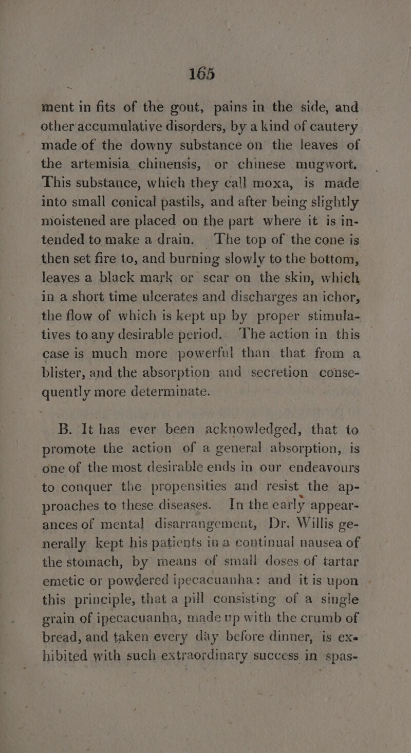 ~ ment in fits of the gout, pains in the side, and other'accumulative disorders, by a kind of cautery made of the downy substance on the leaves of the artemisia chinensis, or chinese mugwort. This substance, which they call moxa, is made into small conical pastils, and after being slightly moistened are placed on the part where it is in- tended to make a drain. The top of the cone is then set fire to, and burning slowly to the bottom, leaves a black mark or scar on the skin, which in a short time ulcerates and discharges an ichor, the flow of which is kept up by proper stimula- tives to any desirable period. The action in this case is much more powerful than that from a blister, and the absorption and secretion conse- quently more determinate. B. It has ever been acknowledged, that to promote the action of a general absorption, is one of the most desirable ends in our endeavours to conquer the propensities and resist the ap-— proaches to these diseases. In the early appear- ances of mental disarrangement, Dr. Willis ge- nerally kept his patients in a continual nausea of the stomach, by means of small doses of tartar emetic or powdered ipecacuanha: and it is upon this principle, that a pill consisting of a single grain of ipecacuanha, made up with the crumb of bread, and taken every day before dinner, is ex hibited with such extraordinary success in spas-
