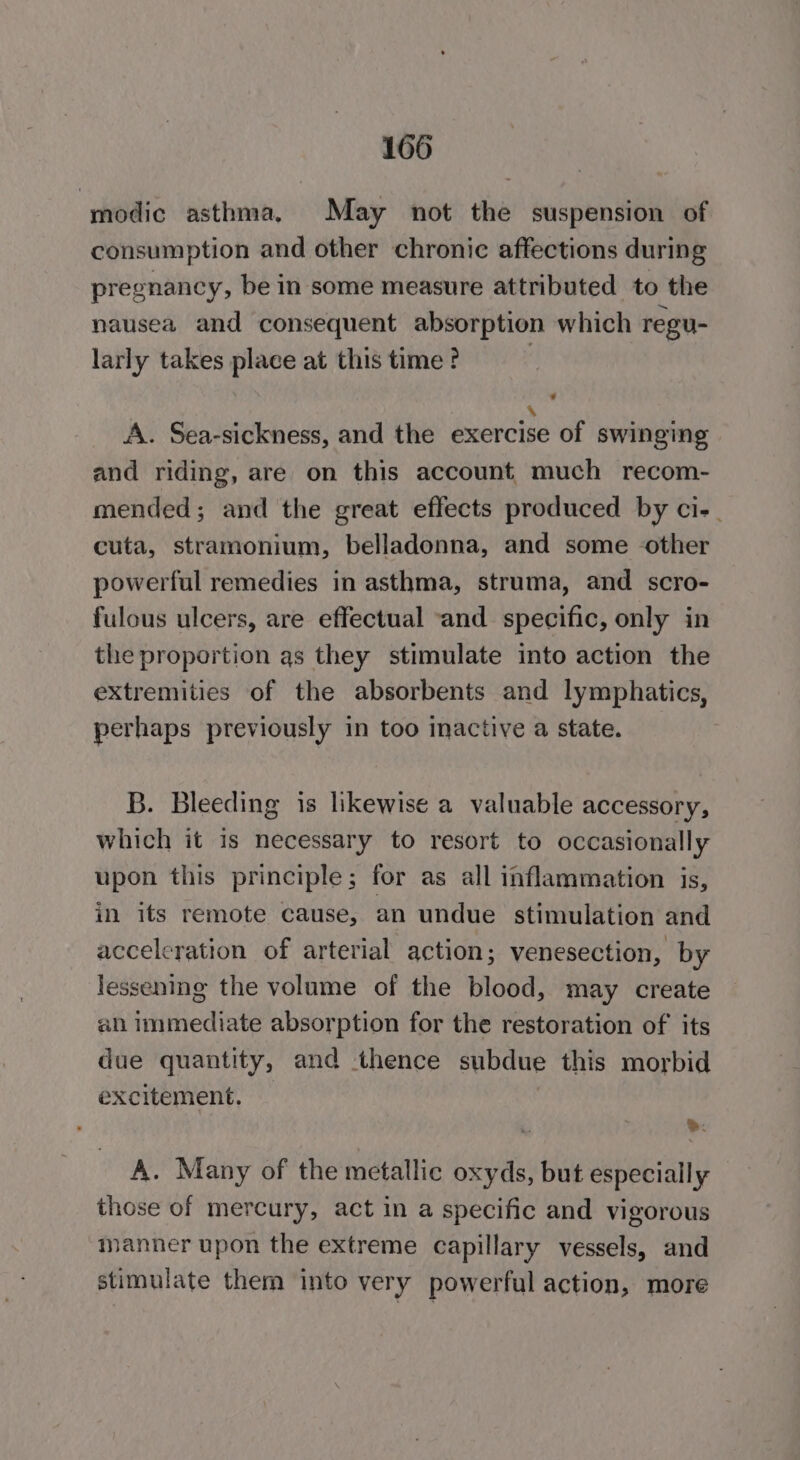 modic asthma, May not the suspension of consumption and other chronic affections during pregnancy, be in some measure attributed to the nausea and consequent absorption which regu- larly takes place at this time? | ie A. Sea-sickness, and the exercise of swinging and riding, are on this account much recom- mended; and the great effects produced by ci-_ cuta, stramonium, belladonna, and some other powerful remedies in asthma, struma, and scro- fulous ulcers, are effectual and specific, only in the proportion as they stimulate into action the extremities of the absorbents and lymphatics, perhaps previously in too mactive a state. B. Bleeding is likewise a valuable accessory, which it is necessary to resort to occasionally upon this principle; for as all inflammation is, in its remote cause, an undue stimulation and acceleration of arterial action ; Venesection, by lessening the volume of the blood, may create ah immediate absorption for the restoration of its due quantity, and thence subdue this morbid excitement. &gt;: A. Many of the metallic oxyds, but especially those of mercury, act in a specific and vigorous manner upon the extreme capillary vessels, and stimulate them into very powerful action, more