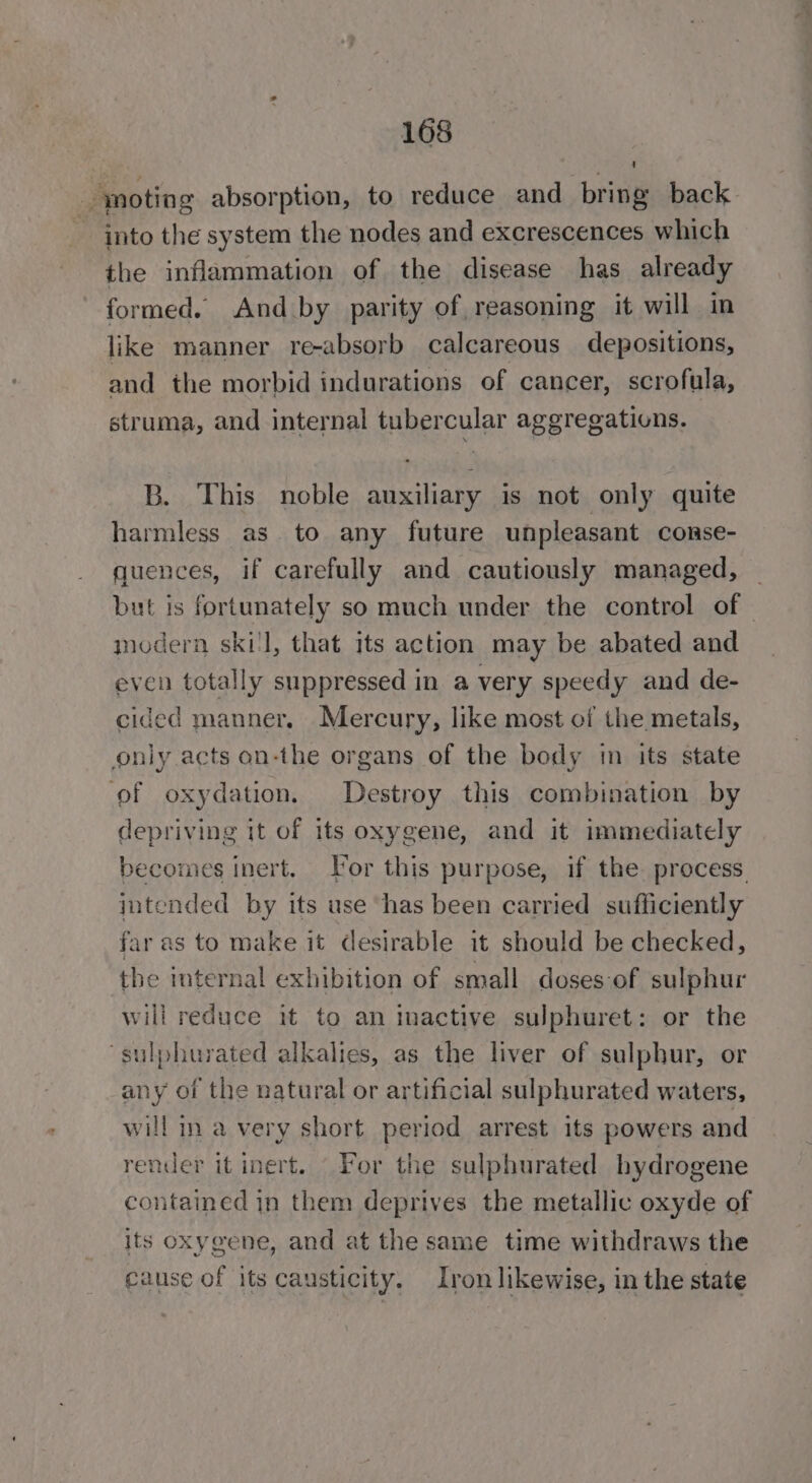 — moting absorption, to reduce and bring back into the system the nodes and excrescences which the inflammation of the disease has already formed. And by parity of reasoning it will in like manner re-absorb calcareous depositions, and the morbid indurations of cancer, scrofula, struma, and internal tubercular aggregations. B. This noble auxiliary is not only quite harmless as to any future unpleasant conse- quences, if carefully and cautiously managed, _ but is fortunately so much under the control of © modern ski'l, that its action may be abated and even totally suppressed in a very speedy and de- cided manner. Mercury, like most of the metals, only acts an-the organs of the body in its state of oxydation. Destroy this combination by depriving it of its oxygene, and it immediately becomes inert. Tor this purpose, if the process. intended by its use ‘has been carried sufficiently far as to make it desirable it should be checked, the internal exhibition of small doses-of sulphur will reduce it to an inactive sulphuret: or the ‘sulphurated alkalies, as the liver of sulphur, or any of the natural or artificial sulphurated waters, will ina very short period arrest its powers and render it inert. _ For the sulphurated hydrogene contained in them deprives the metallic oxyde of its oxygene, and at the same time withdraws the cause of its causticity. Iron likewise, in the state